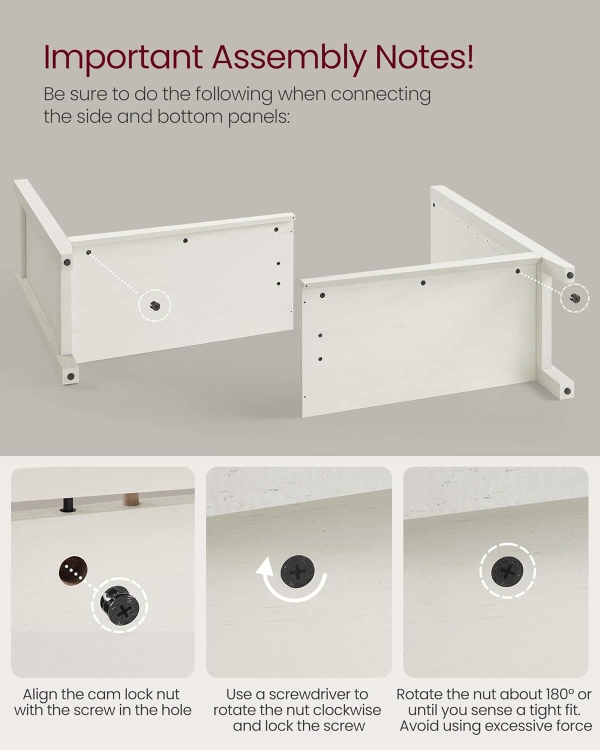 Important Assembly Notes!

Be sure to do the following when connecting the side and bottom panels:

1. Align the cam lock nut with the screw in the hole.
2. Use a screwdriver to rotate the nut clockwise until you sense a tight fit and lock the screw.
3. Rotate the nut about 180° or until you sense a tight fit. Avoid using excessive force.