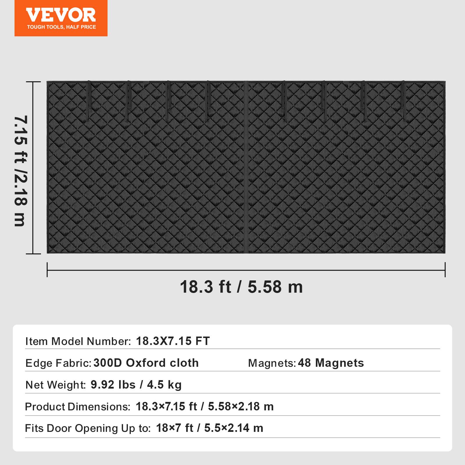 VEVOR TOUGH TOOLS. HALF PRICE

7.15 ft / 2.18 m  
18.3 ft / 5.58 m

Item Model Number: 18.3X7.15 FT  
Edge Fabric: 300D Oxford cloth  
Net Weight: 9.92 lbs / 4.5 kg  
Magnets: 48 Magnets  
Product Dimensions: 18.3x7.15 ft / 5.58x2.18 m  
Fits Door Opening Up to: 18x7 ft / 5.5x2.14 m