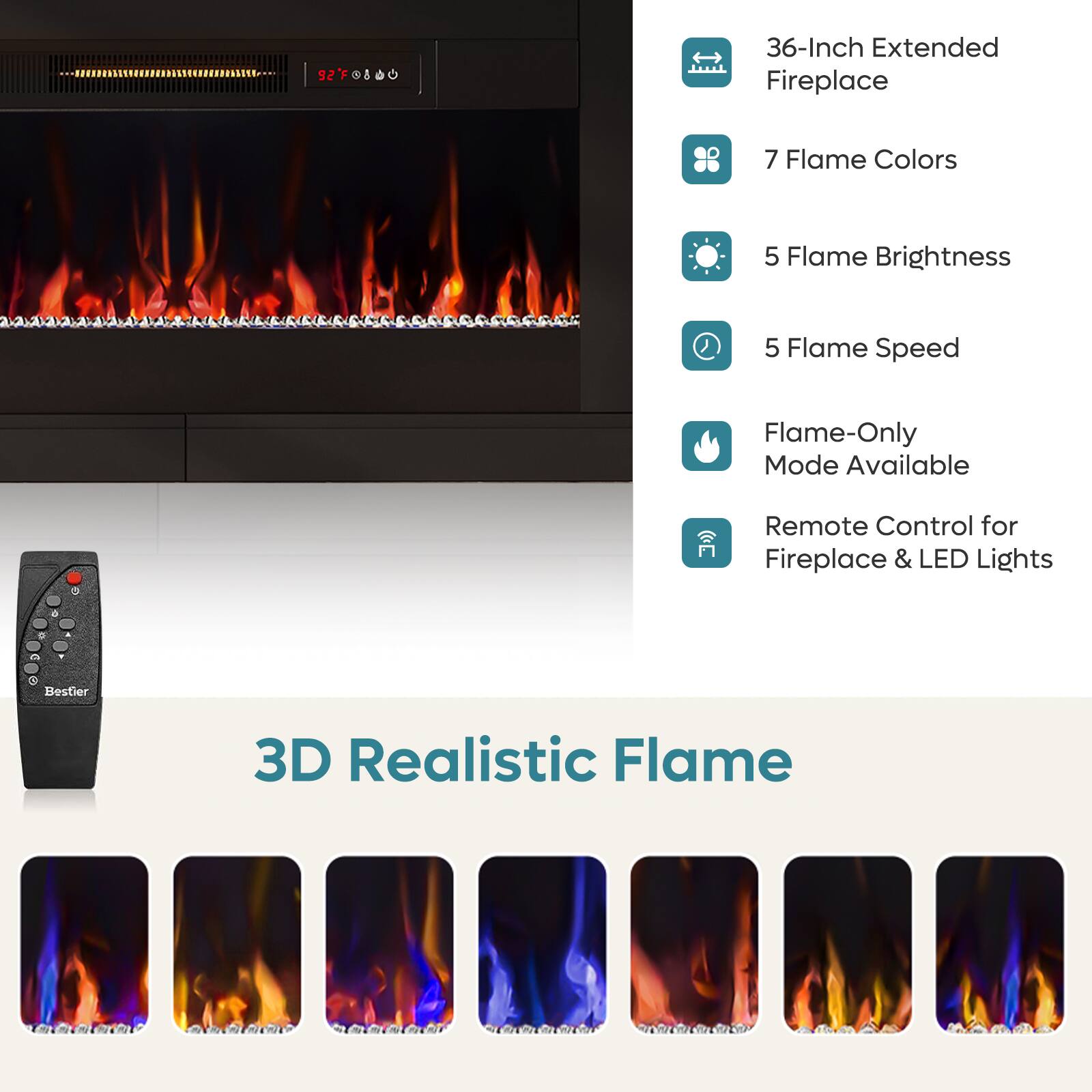 92°F - 36-Inch Extended Fireplace  
7 Flame Colors  
5 Flame Brightness  
5 Flame Speed  
Flame-Only Mode Available  
Remote Control for Fireplace & LED Lights  
7 Bestier 3D Realistic Flame