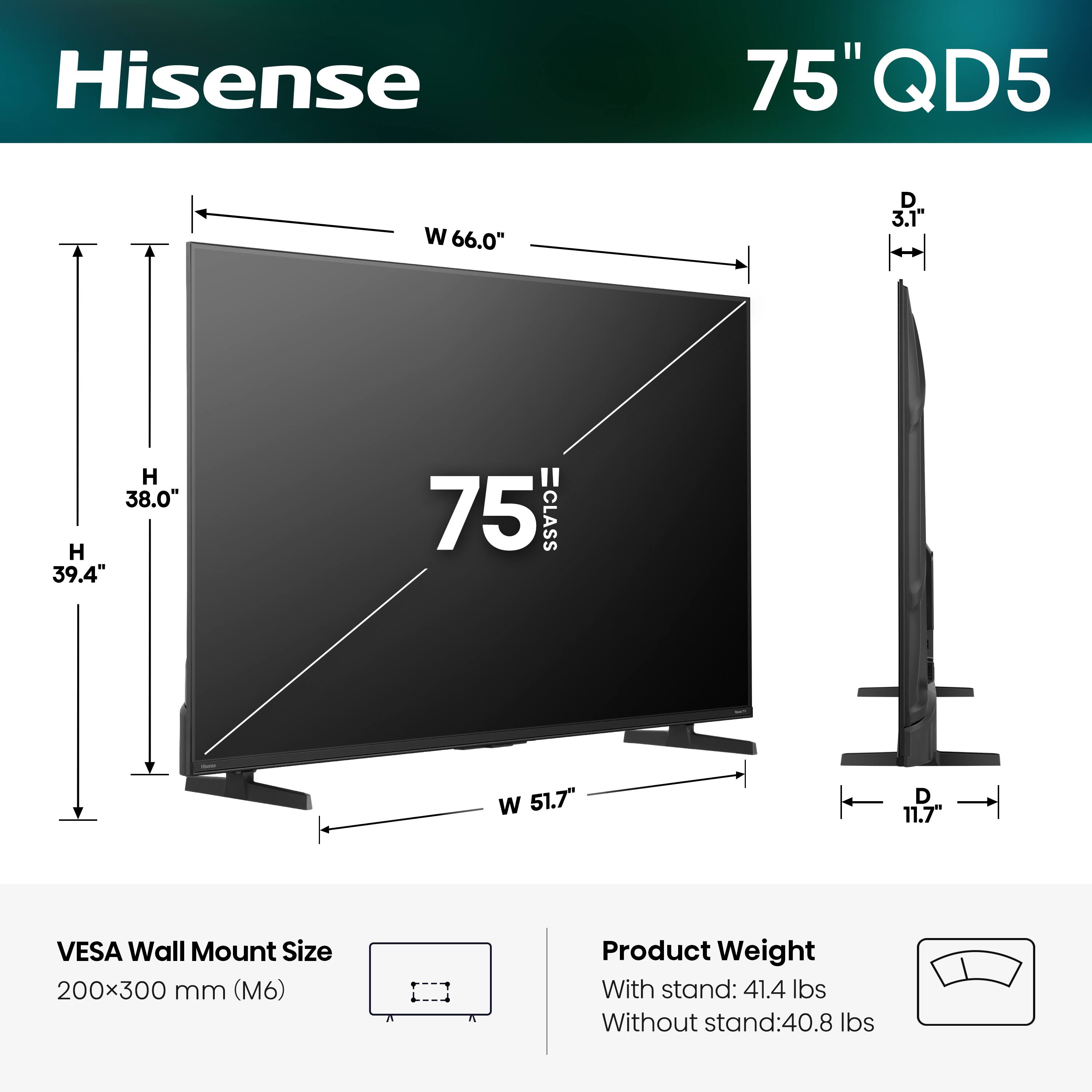 Hisense  
75" QD5  
W 66.0"  
D 3.1"  
H 38.0"  
H 39.4"  
75 CLASS  
W 51.7"  
D 11.7"  
VESA Wall Mount Size 200x300 mm (M6)  
Product Weight  
With stand: 41.4 lbs  
Without stand: 40.8 lbs