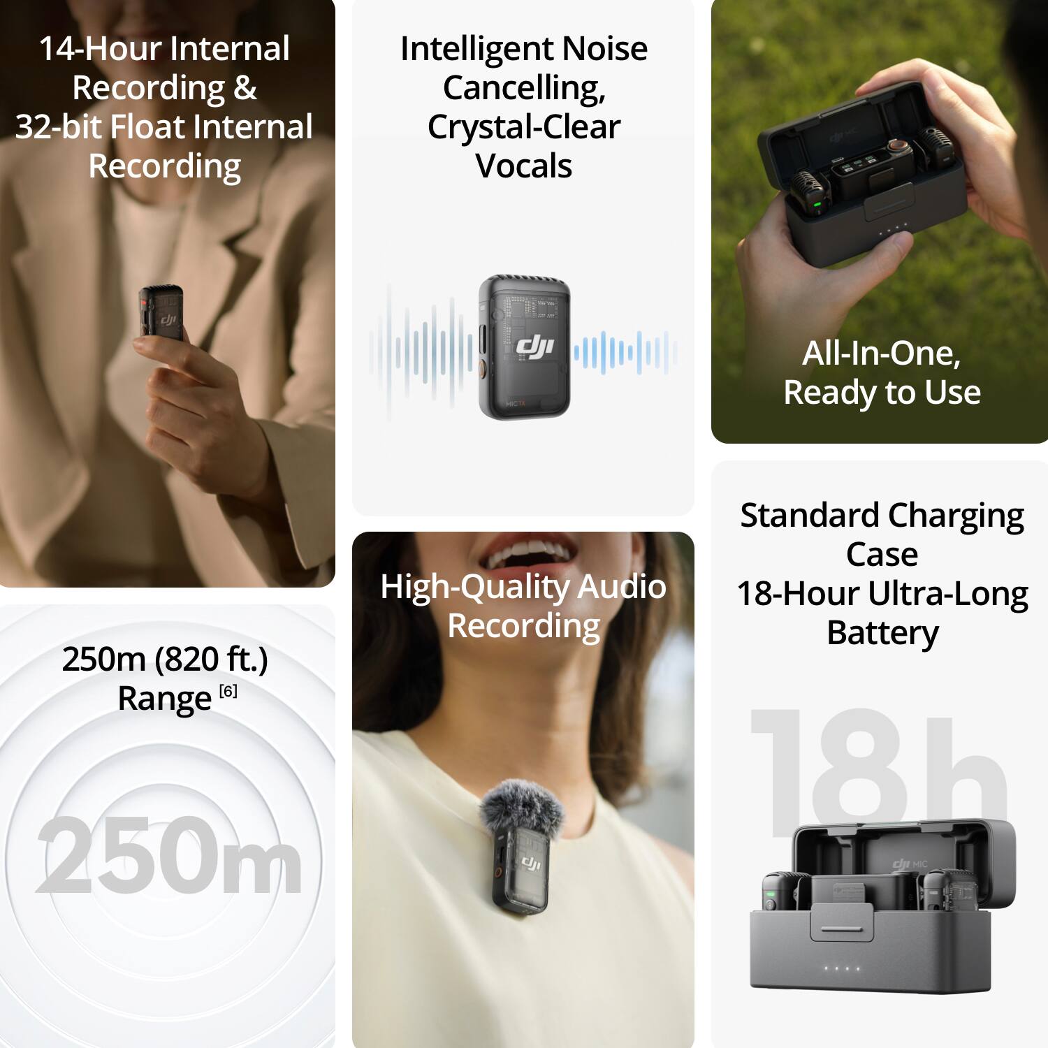 14-Hour Internal Recording & 32-bit Float Internal Recording  
Intelligent Noise Cancelling, Crystal-Clear Vocals  
All-In-One, Ready to Use  
Standard Charging Case  
High-Quality Audio Recording  
18-Hour Ultra-Long Battery  
250m (820 ft.) Range