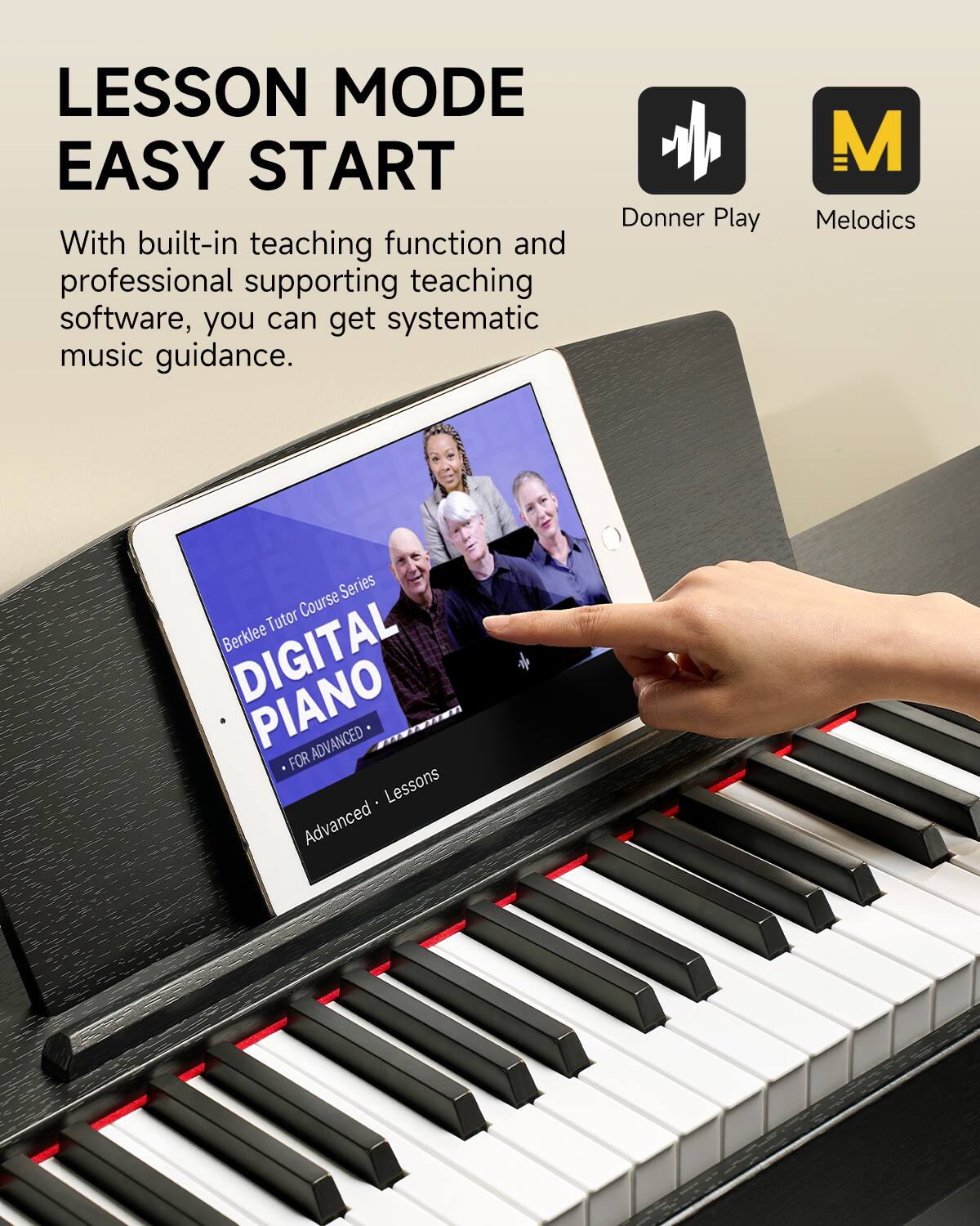 LESSON MODE  
EASY START  

With built-in teaching function and professional supporting teaching software, you can get systematic music guidance.  

Donner Play  
Melodics  

Berklee Tutor Course Series  
DIGITAL PIANO  
FOR ADVANCED  
Lessons