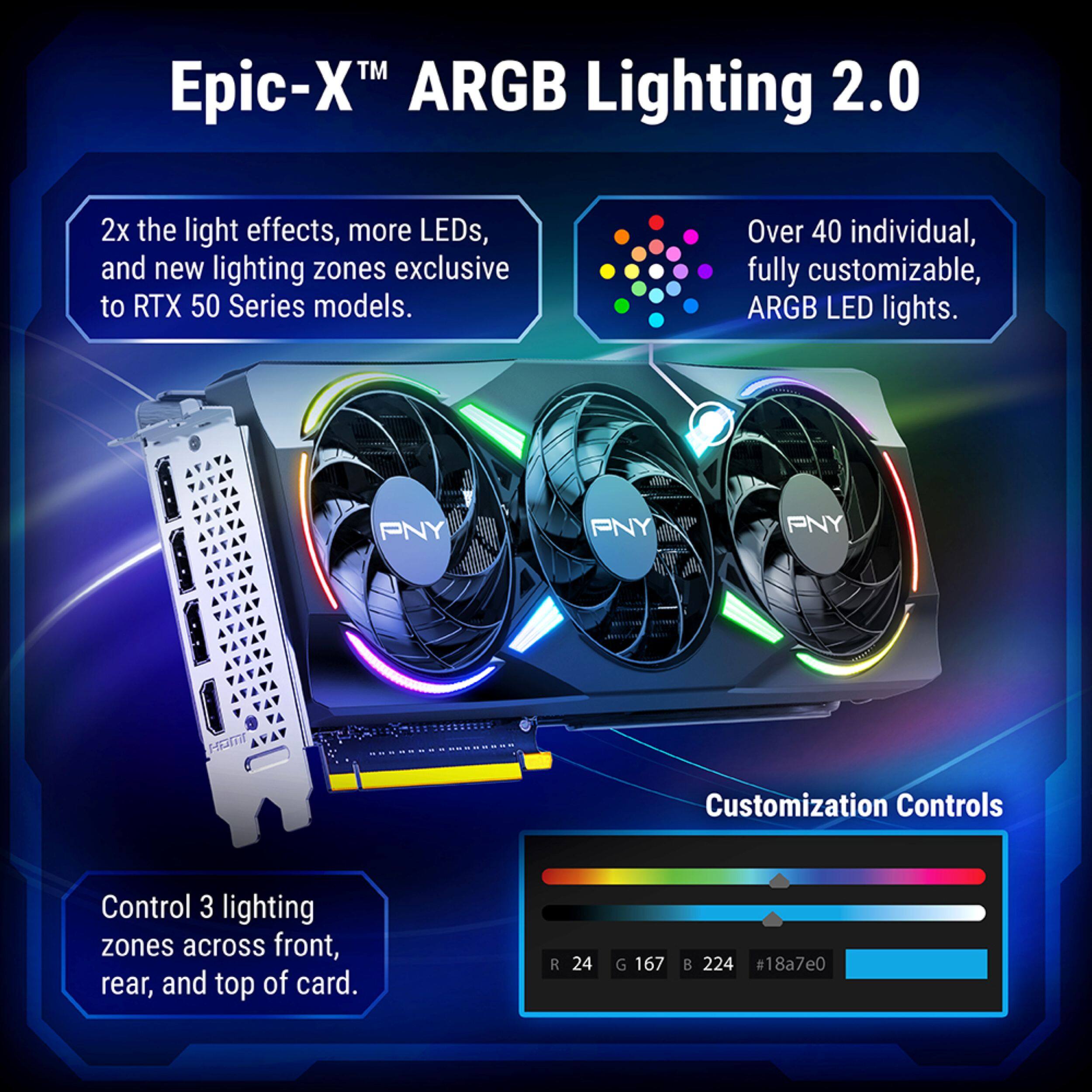 Epic-X™ ARGB Lighting 2.0

2x the light effects, more LEDs, and new lighting zones exclusive to RTX 50 Series models.

Over 40 individual, fully customizable, ARGB LED lights.

PNY

Customization Controls

Control 3 lighting zones across front, rear, and top of card.

R 24
G 167
B 224
#18a7e0