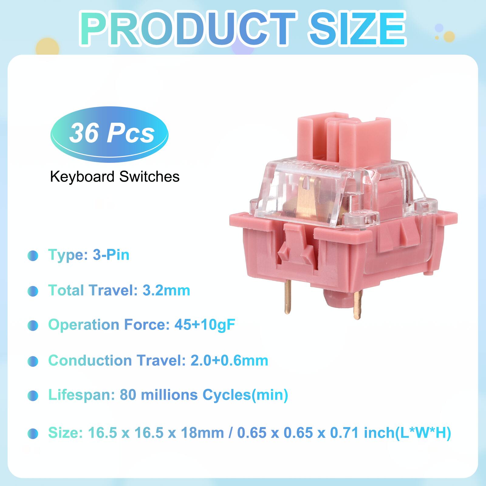 PRODUCT SIZE

36 Pcs Keyboard Switches

- Type: 3-Pin
- Total Travel: 3.2mm
- Operation Force: 45+10gF
- Conduction Travel: 2.0+0.6mm
- Lifespan: 80 millions Cycles(min)
- Size: 16.5 x 16.5 x 18mm / 0.65 x 0.65 x 0.71 inch(L*W*H)