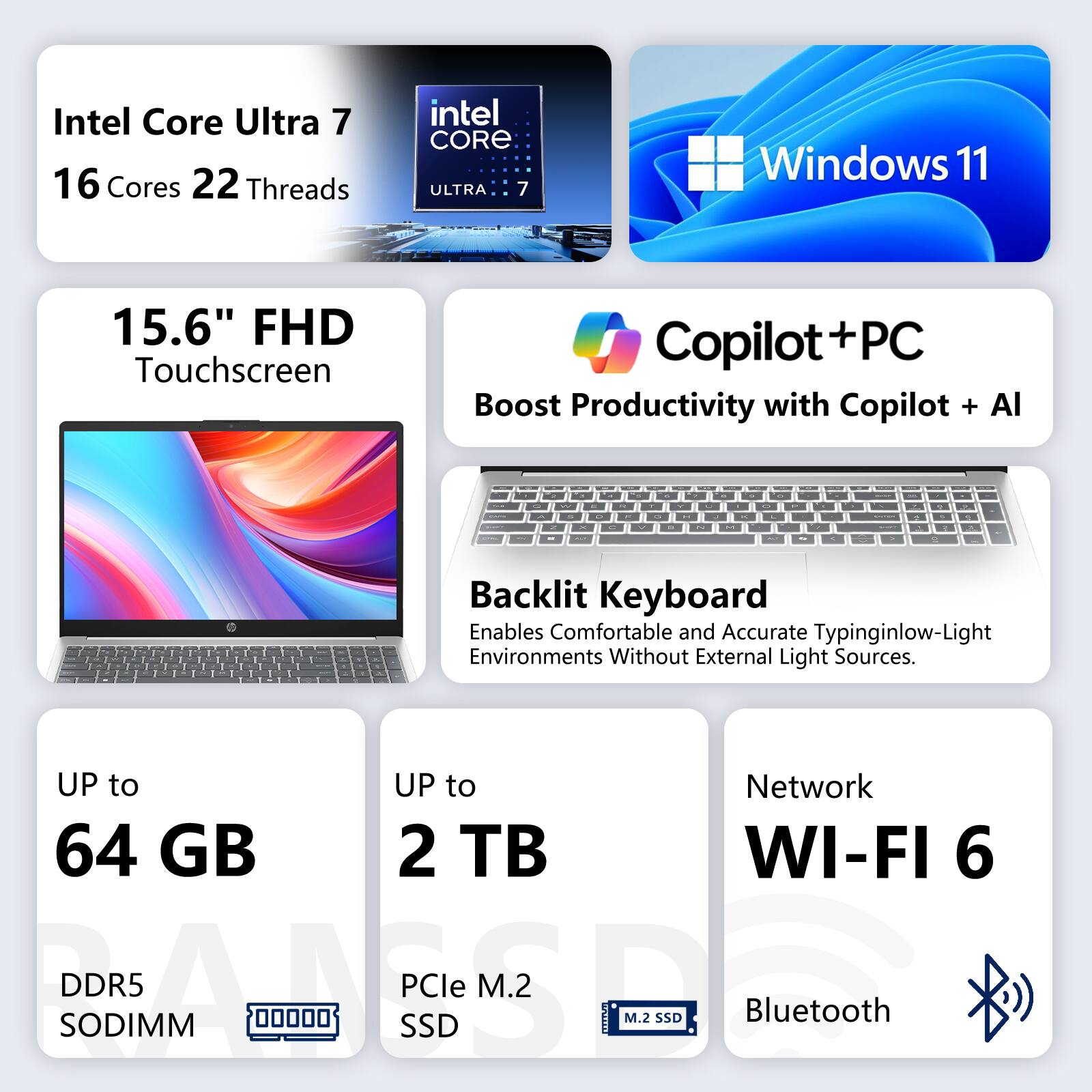 Intel Core Ultra 7  
16 Cores 22 Threads

intel CORE ULTRA 7

Windows 11

15.6" FHD Touchscreen

Copilot+PC  
Boost Productivity with Copilot + AI

Backlit Keyboard  
Enables Comfortable and Accurate Typing in Low-Light Environments Without External Light Sources.

UP to 64 GB DDR5 SODIMM

UP to 2 TB PCIe M.2 SSD

Network  
WI-FI 6  
Bluetooth