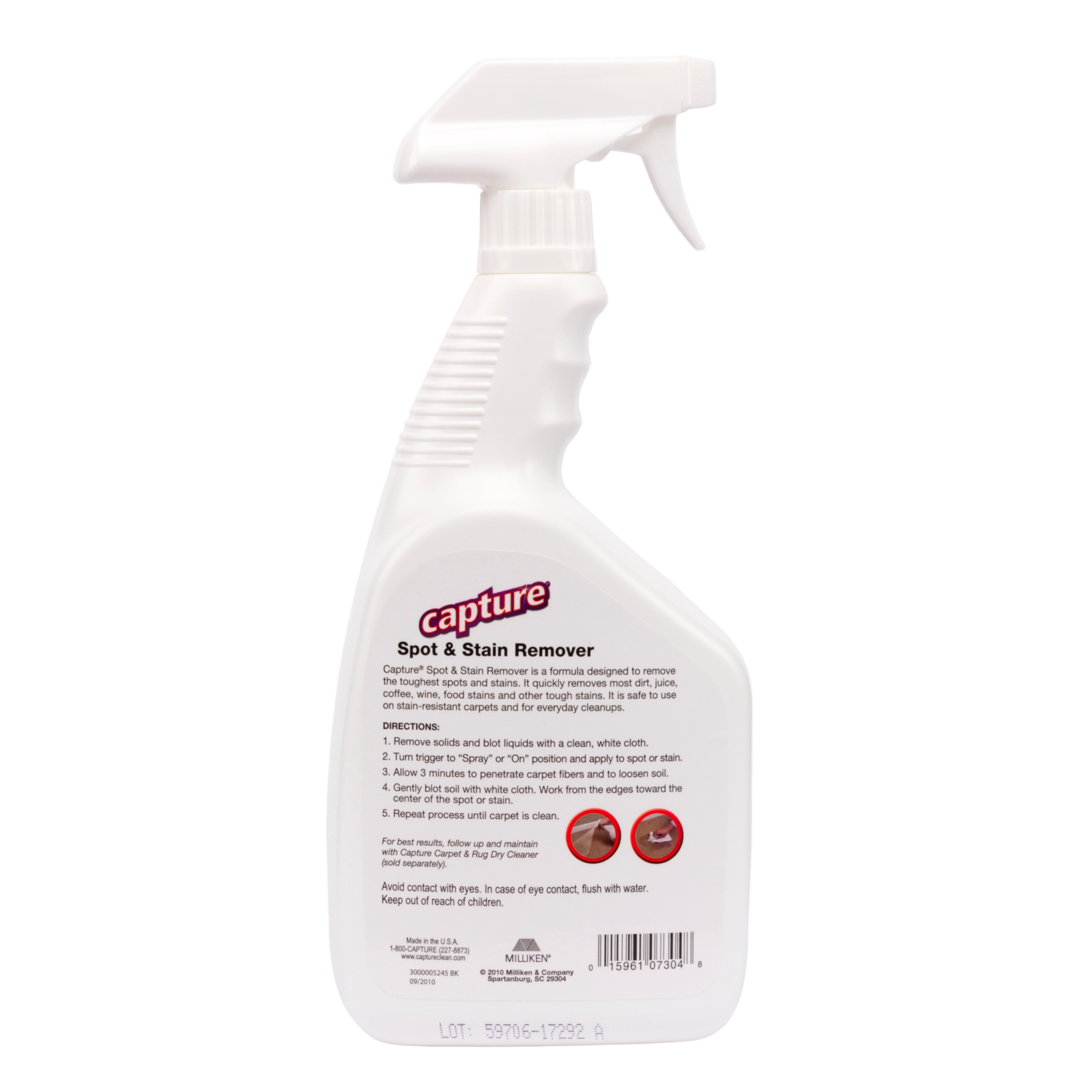 **Capture Spot & Stain Remover**

Capture Spot & Stain Remover is a formula designed to remove the toughest spots and stains. It quickly TEITEVES most dirt, juice, coffee, wine, food stains, and other tough stains. It is safe to use on stain-resistant carpets and for everyday cleanups.

**DIRECTIONS:**
1. Remove solids and blot liquids with a clean white cloth.
2. Turn trigger to "Spray" or "On" position and apply to spot or stain.
3. Allow 3 minutes to penetrate carpet fibers and to loosen soil.
4. Gently blot soil with white cloth. Work from the edges toward the center of the spot or stain.
5. Repeat process until carpet is clean.

For best results, follow up and maintain a Capture Carpet & Rug Cleaner separately.

Avoid contact with eyes. In case of eye contact, flush with water. Keep out of reach of children.

**Made in USA**

**LOT: 59706-17292 A**

**MILLIKEN**
15961 07304