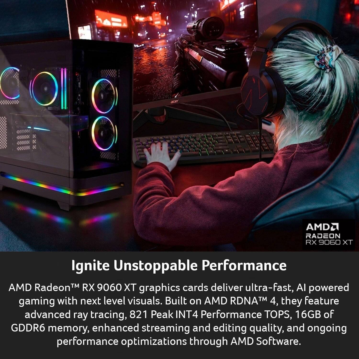AMD Radeon™ RX 9060 XT Ignite Unstoppable Performance

AMD Radeon™ RX 9060 XT graphics cards deliver ultra-fast, AI-powered gaming with next-level visuals. Built on AMD RDNA™ 4, they feature advanced ray tracing, 821 Peak INT4 Performance TOPS, 16GB of GDDR6 memory, enhanced streaming and editing quality, and ongoing performance optimizations through AMD Software.