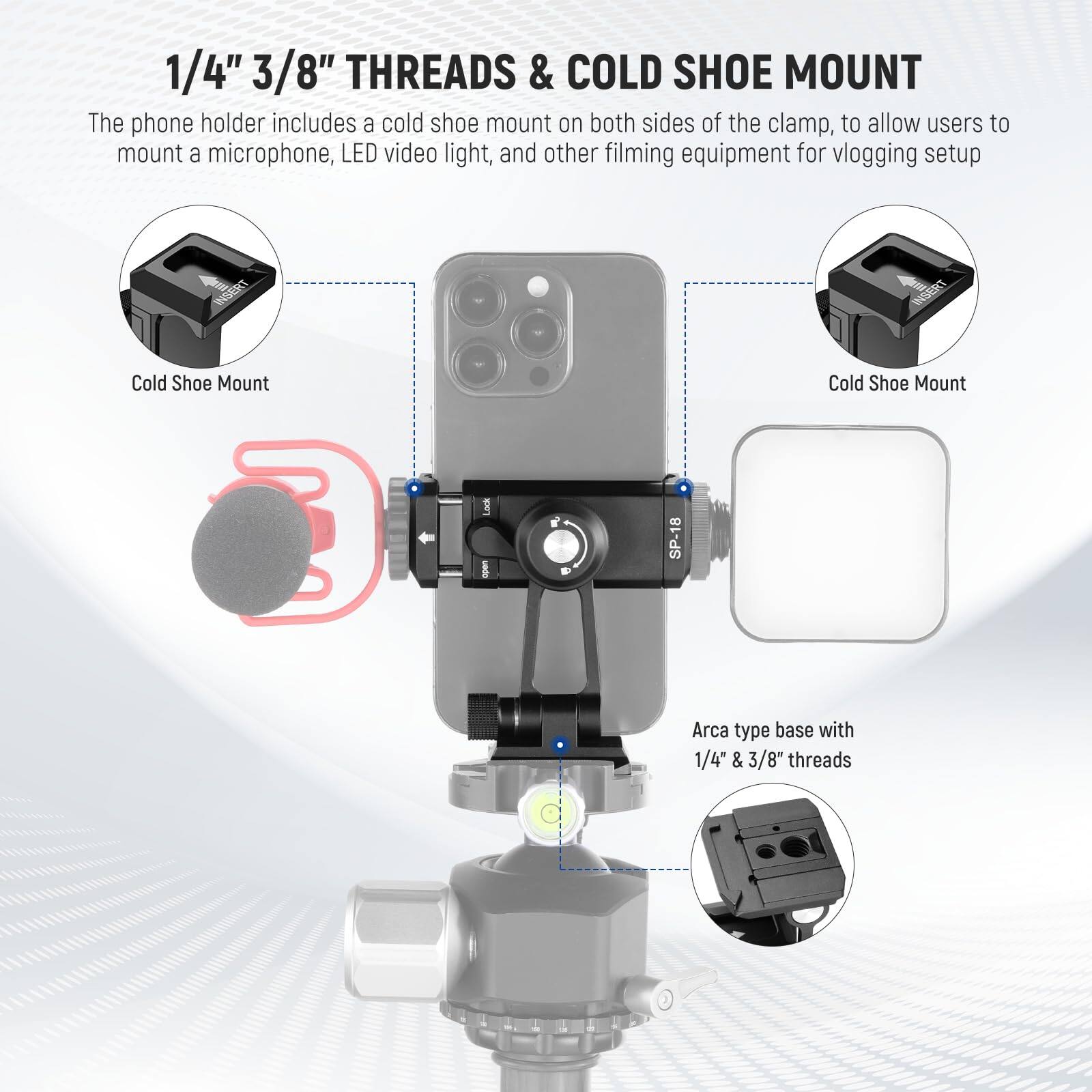 1/4" 3/8" THREADS & COLD SHOE MOUNT

The phone holder includes a cold shoe mount on both sides of the clamp, to allow users to mount a microphone, LED video light, and other filming equipment for vlogging setup.

Cold Shoe Mount

Cold Shoe Mount

Arca type base with 1/4" & 3/8" threads