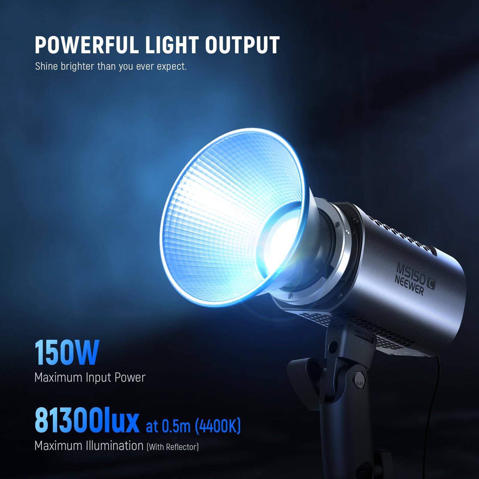 POWERFUL LIGHT OUTPUT  
Shine brighter than you ever expect.  

150W  
Maximum Input Power  

81300lux at 0.5m (4400K)  
Maximum Illumination (With Reflector)