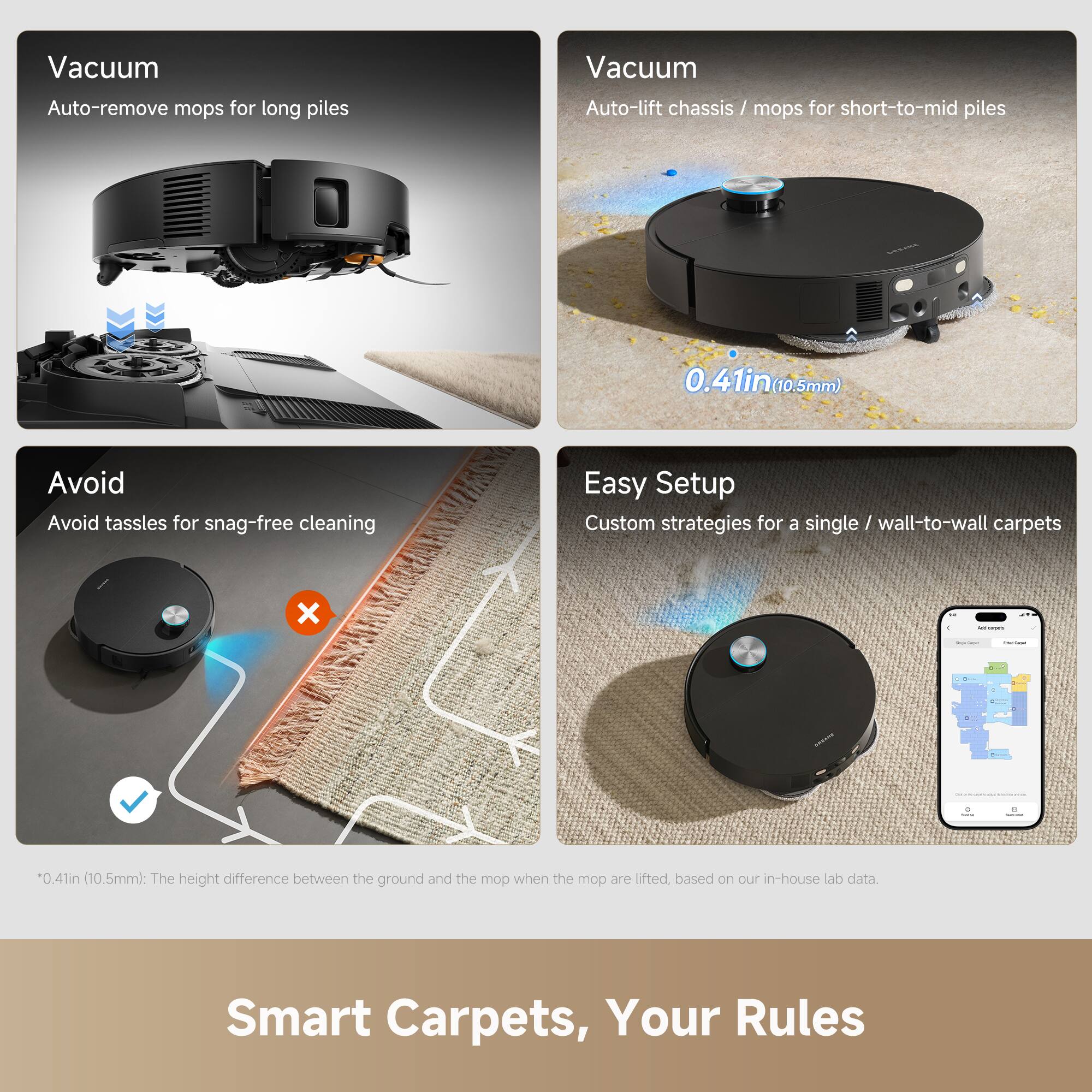Vacuum  
Auto-remove mops for long piles

Vacuum  
Auto-lift chassis / mops for short-to-mid piles  
0.41in (10.5mm)

Avoid  
Avoid tassels for snag-free cleaning

Easy Setup  
Custom strategies for a single / wall-to-wall carpets

*0.41in (10.5mm): The height difference between the ground and the mop when the mop are lifted, based on our in-house lab data.

Smart Carpets, Your Rules