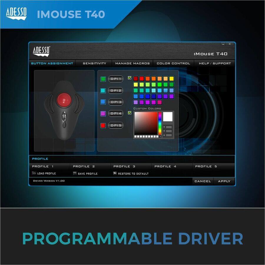 ADESSO IMOUSE T40

BUTTON ASSIGNMENT SENSITIVITY MANAGE MACROS COLOR CONTROL HELP/SUPPORT

PROFILE 1 PROFILE 2 PROFILE 3 PROFILE 4 PROFILE 5

LOAD PROFILE SAVE PROFILE RESTORE TO DEFAULT

DRIVER VERSION V1.00

CANCEL APPLY

PROGRAMMABLE DRIVER
