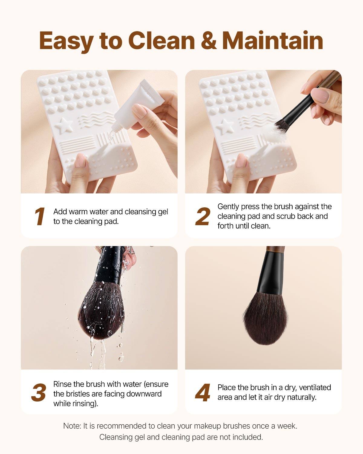 Easy to Clean & Maintain

1. Add warm water and cleansing gel to the cleaning pad.

2. Gently press the brush against the cleaning pad and scrub back and forth until clean.

3. Rinse the brush with water (ensure the bristles are facing downward while rinsing).

4. Place the brush in a dry, ventilated area and let it air dry naturally.

Note: It is recommended to clean your makeup brushes once a week. Cleansing gel and cleaning pad are not included.