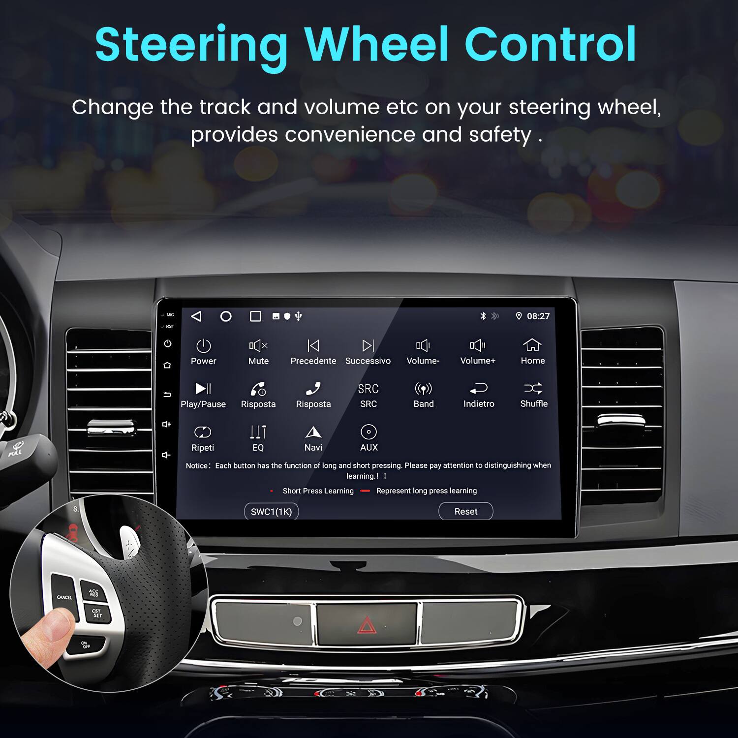 Steering Wheel Control

Change the track and volume etc on your steering wheel, provides convenience and safety.

- Power
- Mute
- Precedente
- Successivo
- Volume-
- Volume+
- Home
- Play/Pause
- Risposta
- Risposta
- SRC
- SRC
- Band
- Indietro
- Shuffle
- Ripeti
- EQ
- Navi
- AUX

Notice: Each button has the function of long and short pressing. Please pay attention to distinguishing when learning!

- Short Press Learning
- Represent long press learning

SWC1(1K) Reset CANCEL