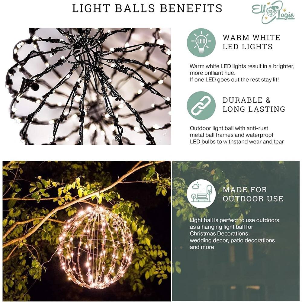 **LIGHT BALLS BENEFITS**

- **WARM WHITE LED LIGHTS**  
  Warm white LED lights result in a brighter, more brilliant hue. If one LED goes out the rest stay lit!

- **DURABLE & LONG LASTING**  
  Outdoor light ball with anti-rust metal ball frames and waterproof LED bulbs to withstand wear and tear.

- **MADE FOR OUTDOOR USE**  
  Light ball is perfect to use outdoors as a hanging light ball for Christmas Decorations, wedding decor, patio decorations and more.