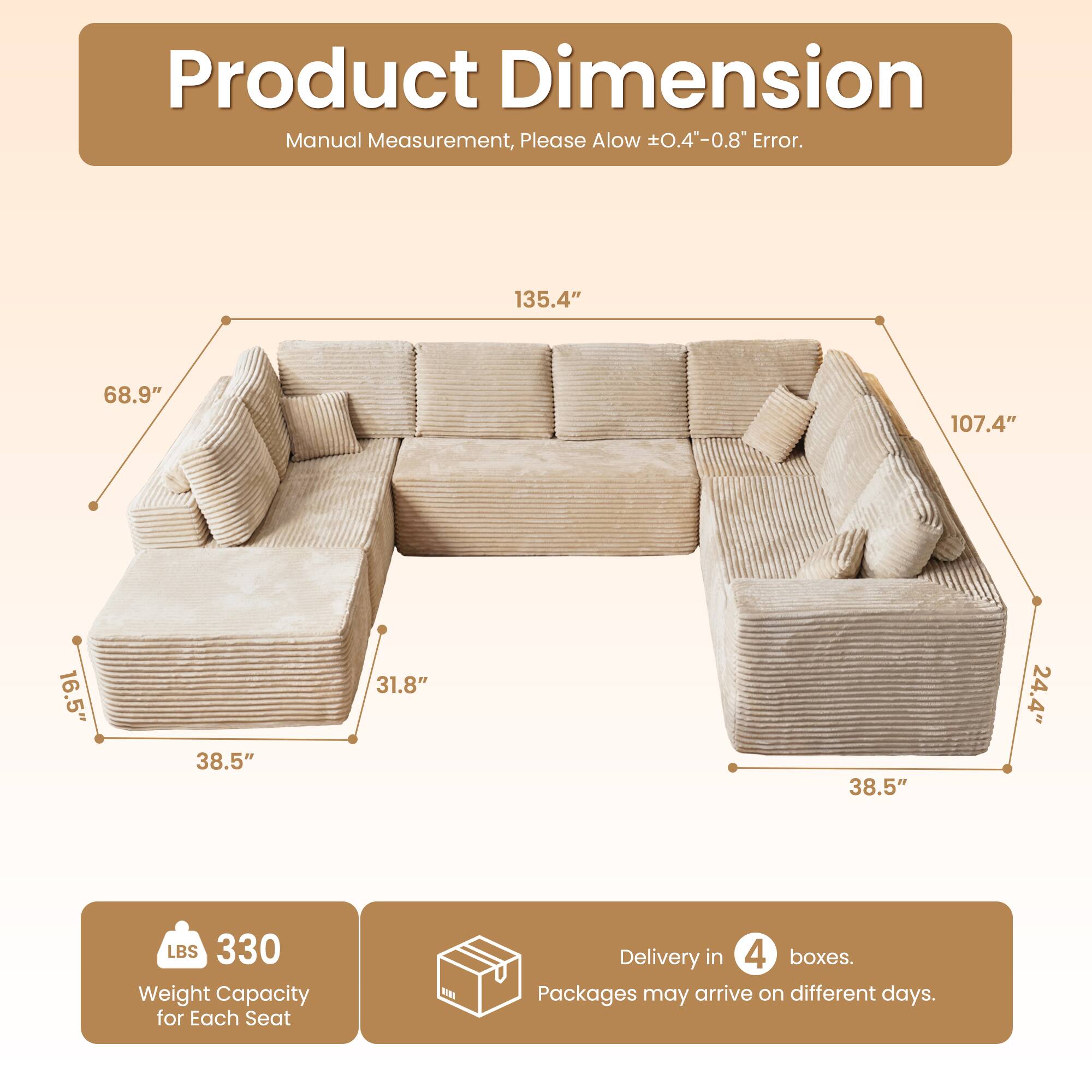 Product Dimension  
Manual Measurement, Please Allow ±0.4"-0.8" Error.  

135.4"  
68.9"  
107.4"  
16.5"  
38.5"  
31.8"  
38.5"  
24.4"  

LBS 330 Weight Capacity for Each Seat  

Delivery in 4 boxes.  
Packages may arrive on different days.