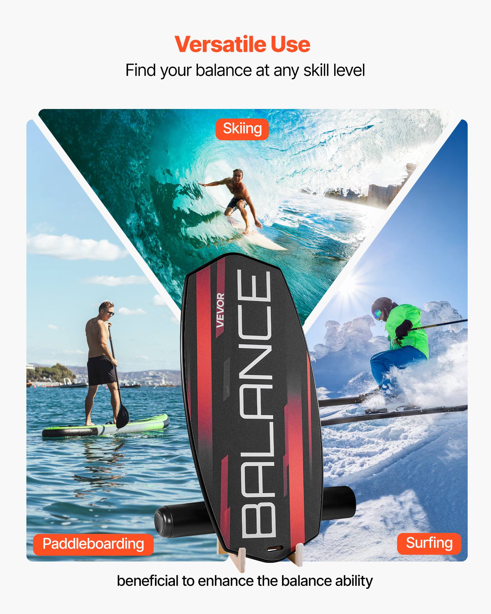 Versatile Use  
Find your balance at any skill level  

Skiing  
Paddleboarding  
Surfing  

beneficial to enhance the balance ability