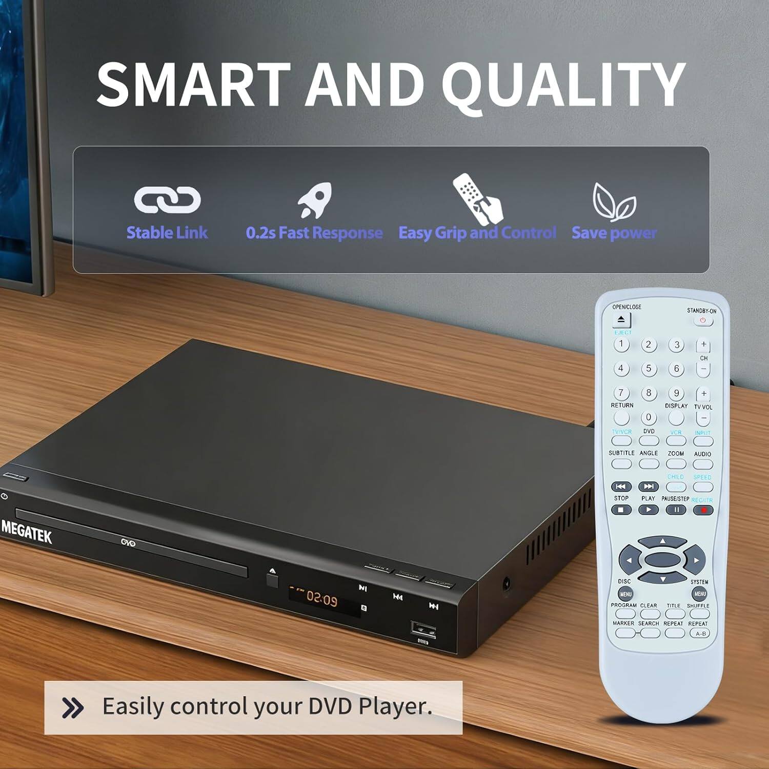 SMART AND QUALITY

Stable Link
0.2s Fast Response
Easy Grip and Control
Save power

OPENILOGE SIANCRON

1 2 3 + CH
4 5 6 -
7 RETURN 8 C 9 + DISPLAY
TVINCR OVD VUR
SUBTITLE ANGLE ZOOM
AUDIO
STOP PLAY PAUSESTEP
DISC
PROGRAM CLEAR TITLE SHUFFLE
MARKER SEARCH REPEAT

Easily control your DVD Player.