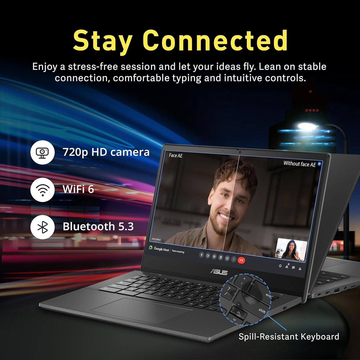Stay Connected
Enjoy a stress-free session and let your ideas fly. Lean on stable connection, comfortable typing and intuitive controls.
- 720p HD camera
- WiFi 6
- Bluetooth 5.3
- Spill-Resistant Keyboard