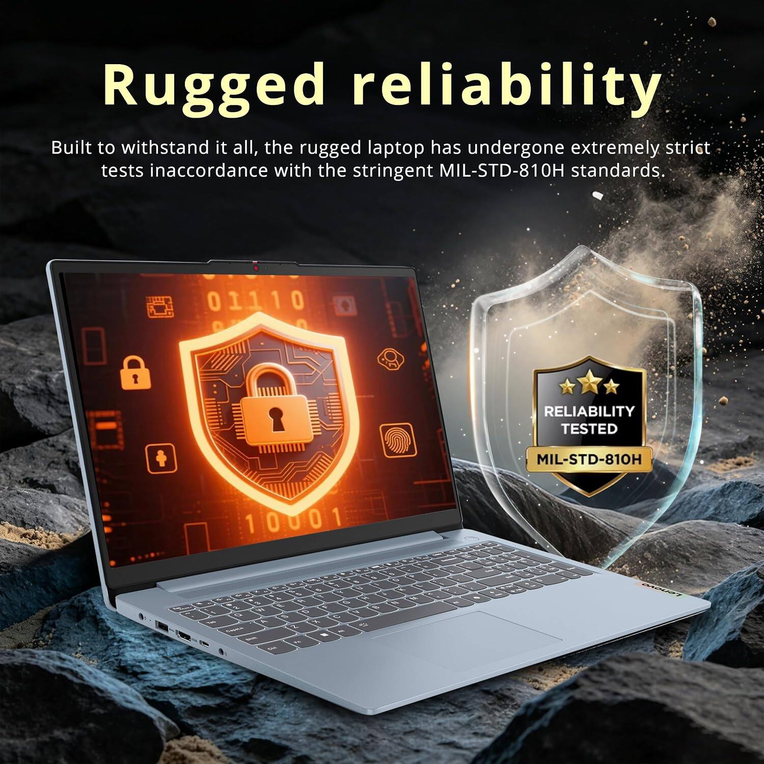 Rugged reliability  
Built to withstand it all, the rugged laptop has undergone extremely strict tests in accordance with the stringent MIL-STD-810H standards.  

01110  
RELIABILITY TESTED  
MIL-STD-810H  

Fiber  
10001 C 6 A S 0 So 8 & 7 X g A 0 3 SI 5 X a . N R M VL % E G N 2 W F B 1 Q D N %  

Tels x 9 Capate Z - - - ..  
= > . M.  

Lenovo