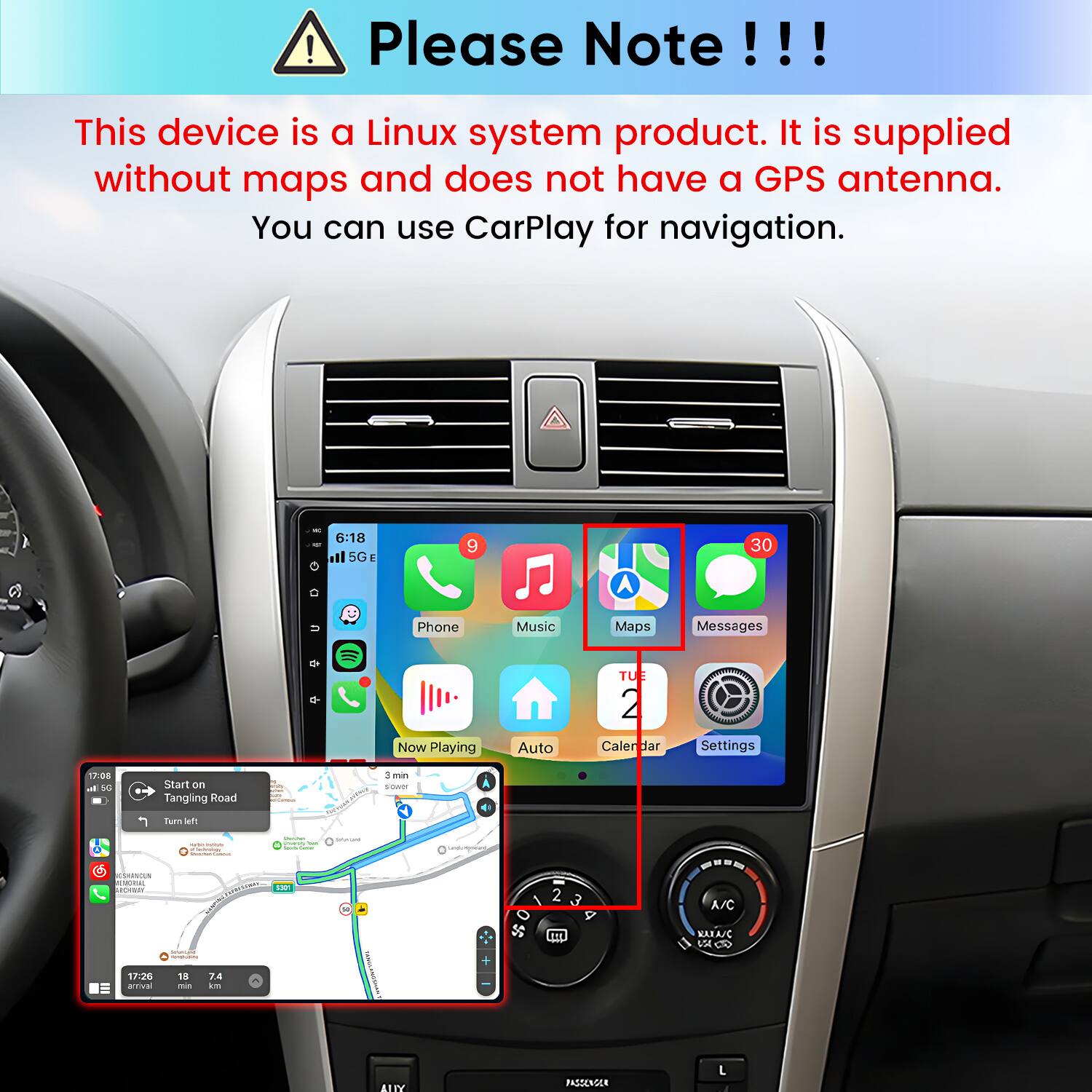 Please Note!!!
This device is a Linux system product. It is supplied without maps and does not have a GPS antenna. You can use CarPlay for navigation.

6:18 ill 5G E
9
30
U
Phone Now Playing
Music Auto
Maps TUE 2 Calendar
Messages  Settings
17:08 al 50
Start on Tangling Road
3min saver
Turn left
CSHANDUN MEMORIAL ARCHIBURY
Vitamin - Proverso the - - TWEET EXPRESSIONS 5301
BRAQHI
QUEMQUR
2 3
---- A/C
- -
MAXASC VA
17:26 ativa
18 me
7.4 km
ALLY
-