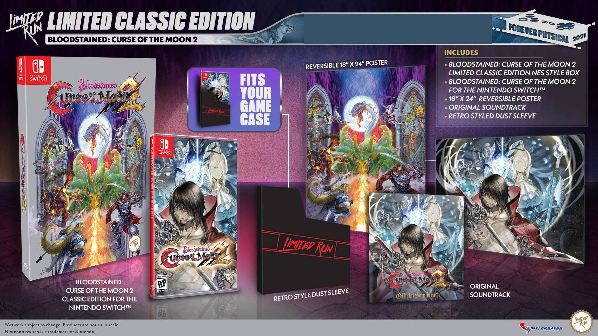 LIMITED CLASSIC EDITION  
BLOODSTAINED: CURSE OF THE MOON 2  

LIMITED RUN  

BLOODSTAINED: CURSE OF THE MOON 2 CLASSIC EDITION FOR THE NINTENDO SWITCH™  

FITS YOUR GAME CASE  

REVERSIBLE 18" X 24" POSTER  

INCLUDES  
- BLOODSTAINED: CURSE OF THE MOON 2  
- BLOODSTAINED: CURSE OF THE MOON 2 CLASSIC EDITION FOR THE NINTENDO SWITCH™  
- 18" X 24" REVERSIBLE POSTER  
- ORIGINAL SOUNDTRACK  
- RETRO STYLED DUST SLEEVE  

FOREVER PHYSICAL 2021  

*Artwork subject to change. Products are not to scale. Nintendo Switch is a trademark of Nintendo.  

BLOODSTAINED: CURSE OF THE MOON 2 LIMITED CLASSIC EDITION  
FOREVER PHYSICAL 2021  

LIMITED RUN  

RETO STYLE DUST SLEEVE  

ORIGINAL SOUNDTRACK  

Official soundtrack  

LIMITED RUN  

FOREVER PHYSICAL 2021  

*Artwork subject to change. Products are not to