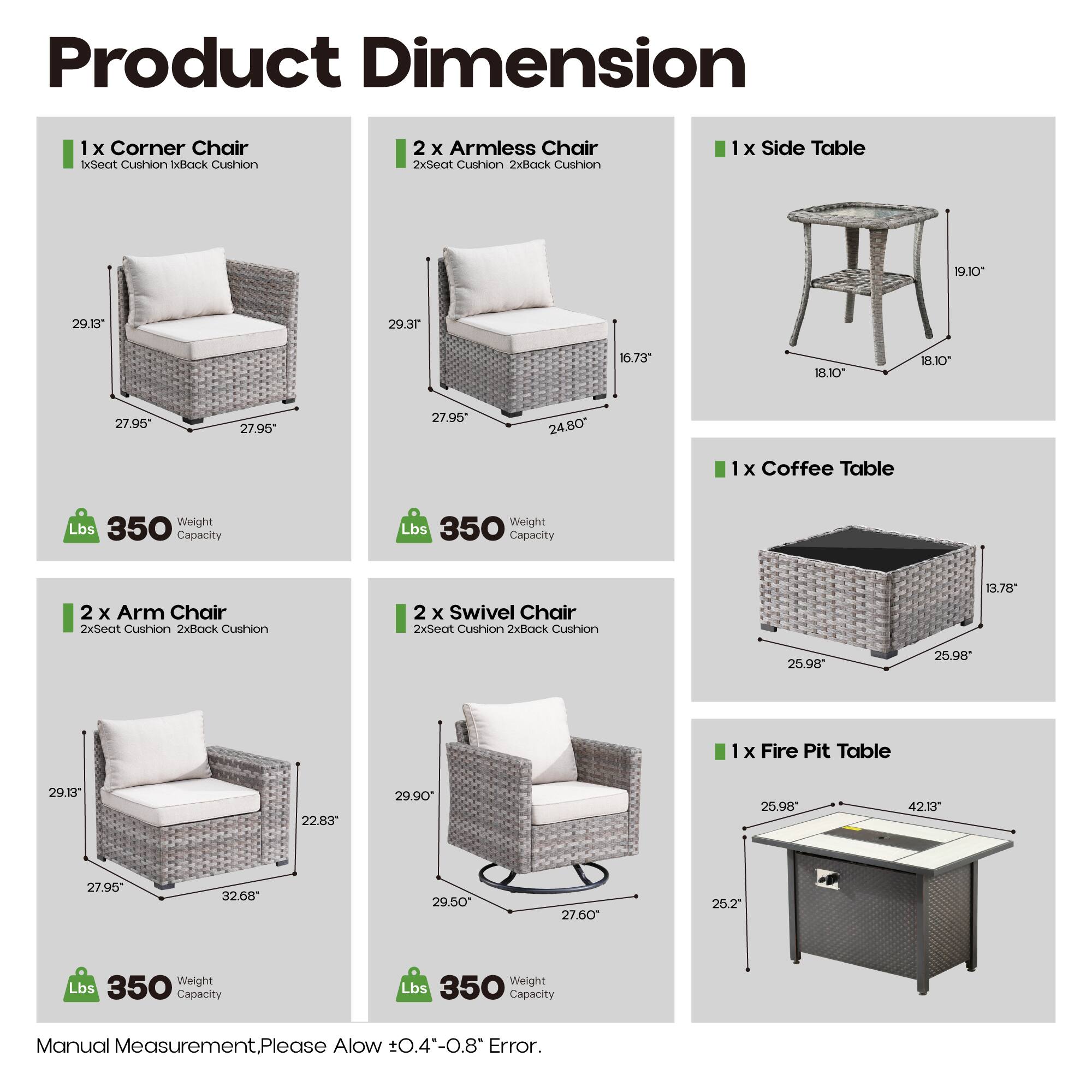 Product Dimension

1 x Corner Chair
- 1x Seat Cushion
- 1x Back Cushion
- 27.95" x 27.95" x 29.13"

2 x Armless Chair
- 2x Seat Cushion
- 2x Back Cushion
- 27.95" x 27.95" x 29.3" x 16.73" x 18.10"

1 x Side Table
- 19.10" x 18.10" x 18.10"

1 x Coffee Table
- 25.98" x 25.98" x 13.78"

2 x Arm Chair
- 2x Seat Cushion
- 2x Back Cushion
- 27.95" x 27.95" x 29.13" x 22.83"

2 x Swivel Chair
- 2x Seat Cushion
- 2x Back Cushion
- 29.50" x 27.6