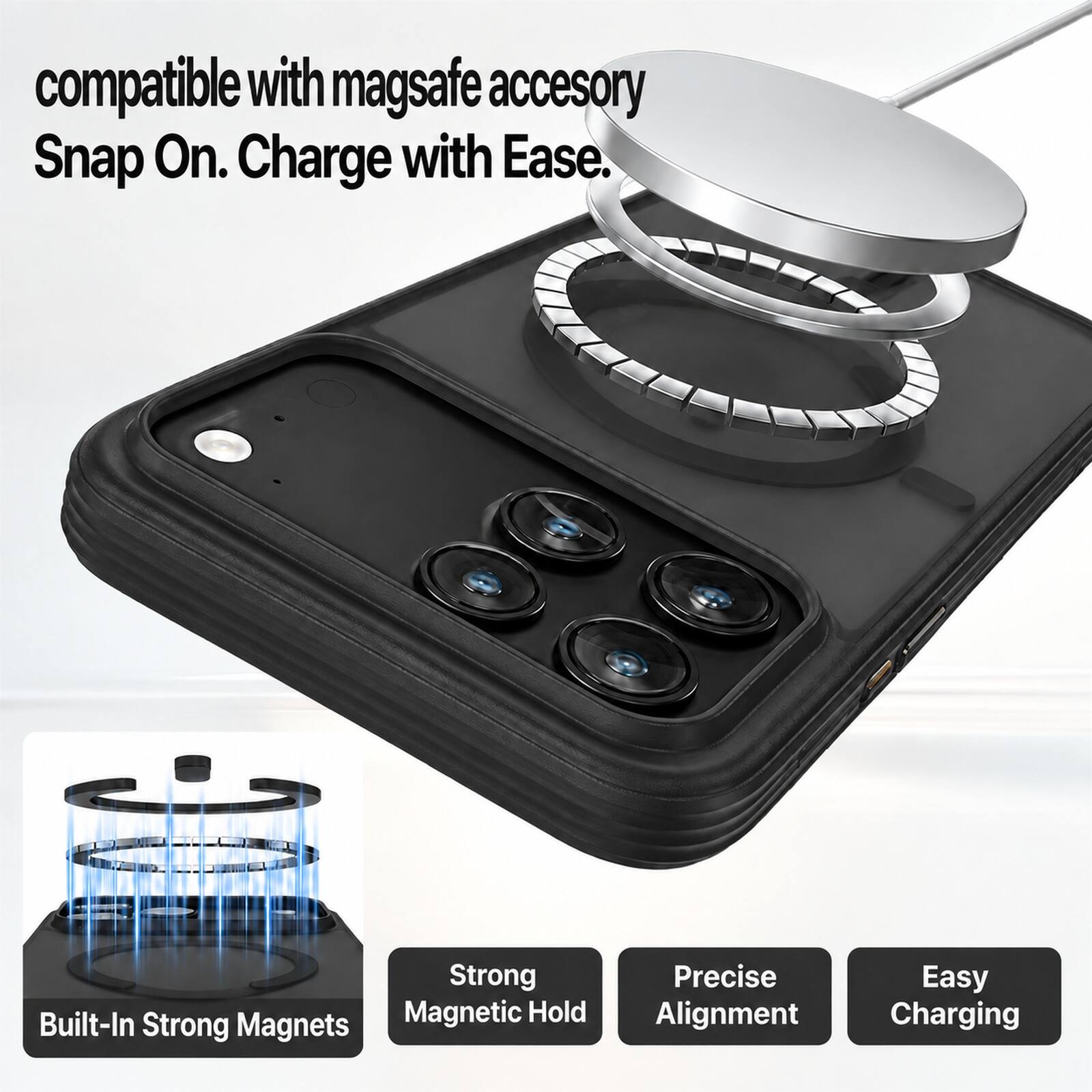 compatible with mag safe accessory Snap On. Charge with Ease.  
Strong Magnetic Hold  
Built-In Strong Magnets  
Precise Alignment  
Easy Charging