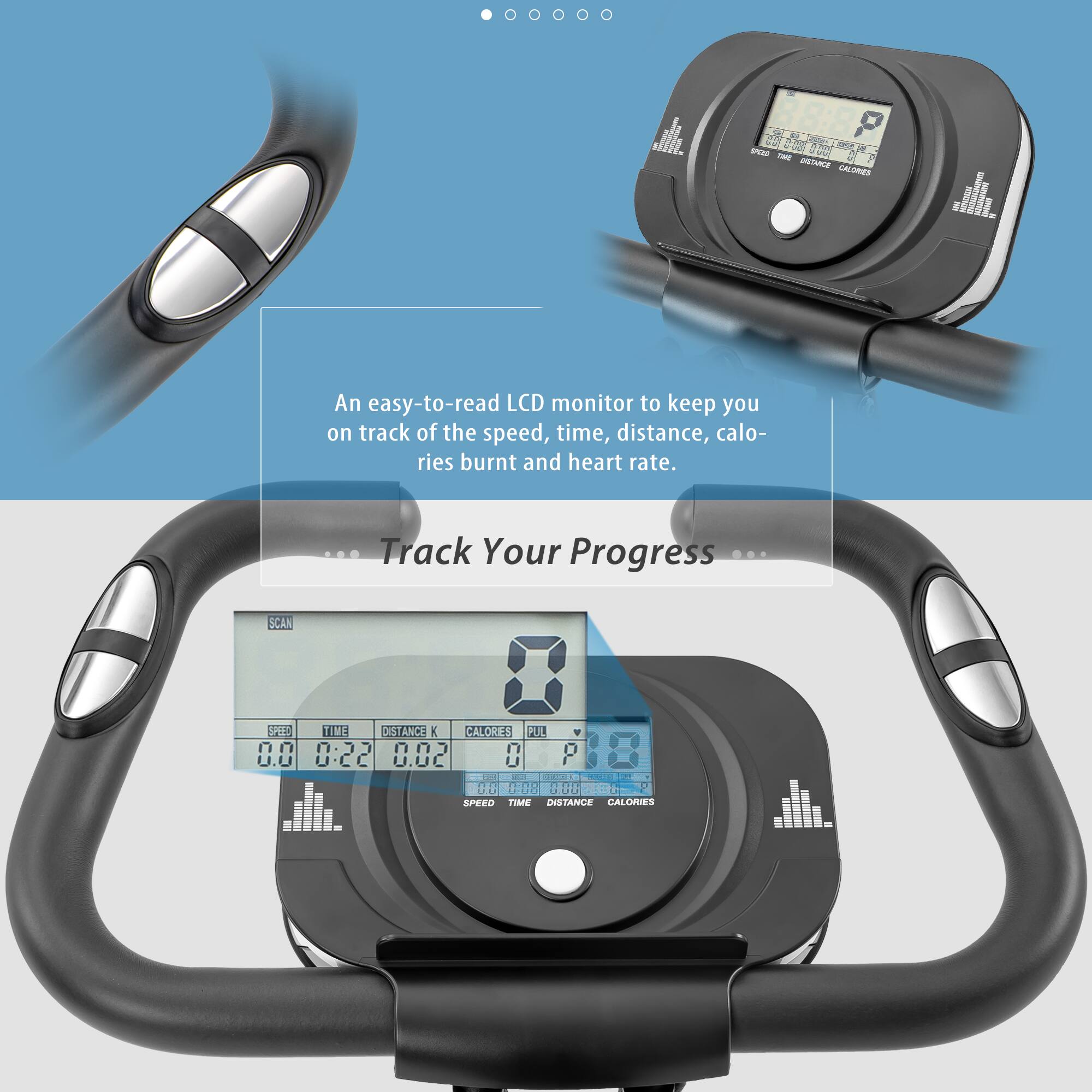 An easy-to-read LCD monitor to keep you on track of the speed, time, distance, calories burnt and heart rate.

Track Your Progress

SCAN

SPEED TIME DISTANCE K CALORIES PULSE

0.0 0:22 0.02 8 18

SPEED TIME