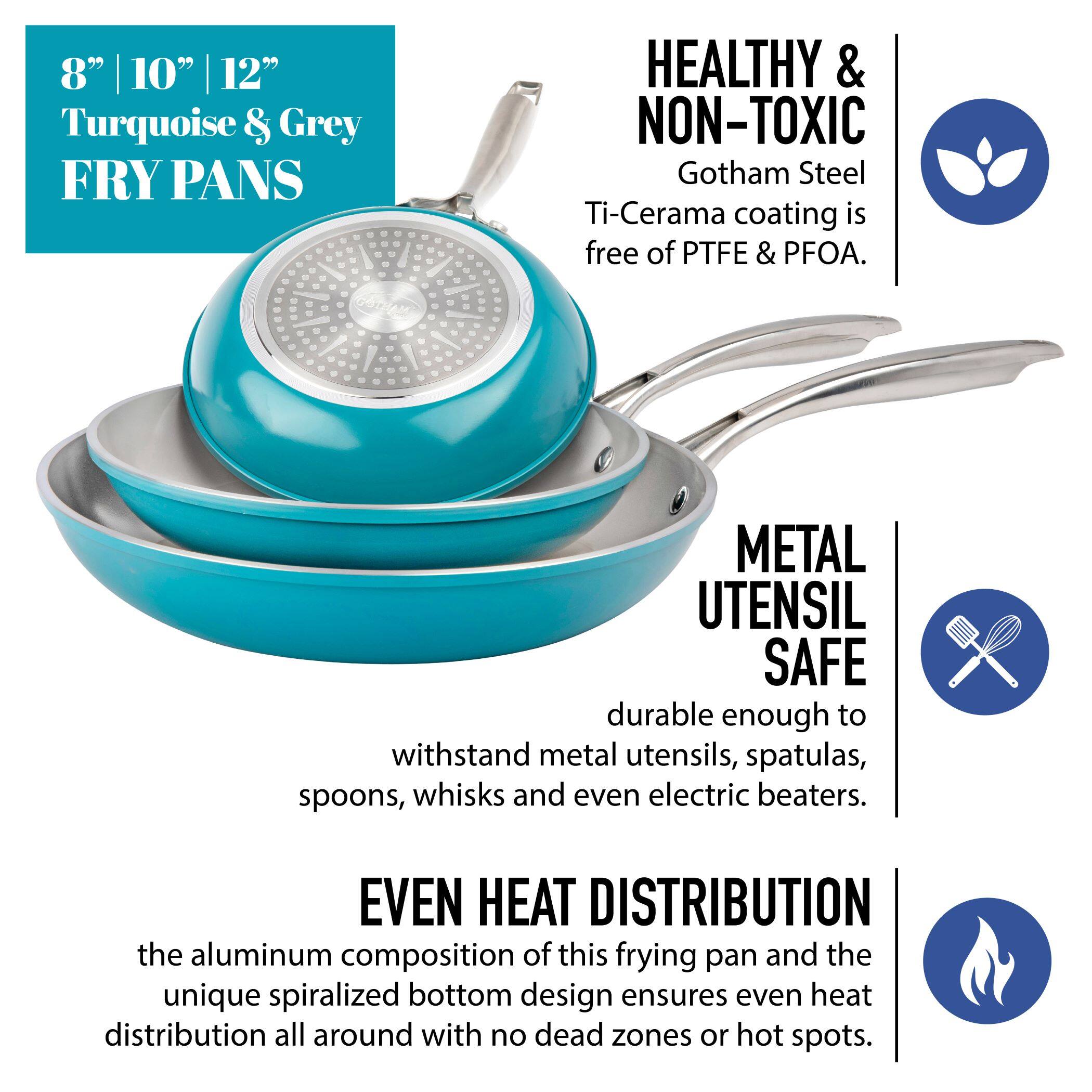 8" 10" 12" Turquoise & Grey FRY PANS

HEALTHY & NON-TOXIC
Gotham Steel Ti-Cerama coating is free of PTFE & PFOA.

METAL UTENSIL SAFE
durable enough to withstand metal utensils, spatulas, spoons, whisks and even electric beaters.

EVEN HEAT DISTRIBUTION
the aluminum composition of this frying pan and the unique spiralized bottom design ensures even heat distribution all around with no dead zones or hot spots.