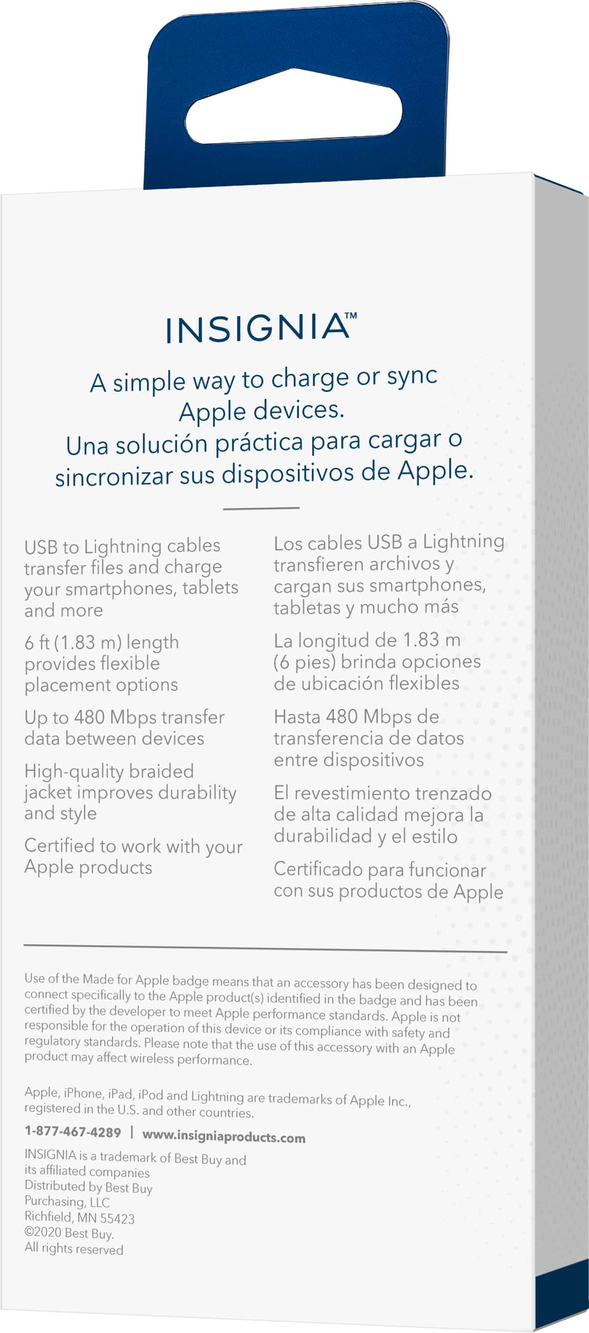 INSIGNIA A simple way to charge or sync Apple devices. Una solucin prctica para cargar sincronizar sus dispositivos de Apple. USB to Lightning cables Los cables USB Lightning transfer files and charge transfieren archivos your smartphones, tablets cargan sus smartphones, and more tabletas mucho ms (1.83 m) length La longitud de 1.83 provides flexible (6 pies) brinda opciones placement options de ubicacin flexibles Up to 480 Mbps transfer Hasta 480 Mbps de data between devices transferencia de datos entre dispositivos High-quality braided jacket improves durability El revestimiento trenzado and style de alta calidad mejora la durabilidad el estilo Certified to work with your Apple products Certificado para funcionar con sus productos de Apple Use Made Apple badge means that accessory has been designed connect specifically Apple product(s) identified the badge and has been certified developer meet Apple performance standards. Apple responsible t
