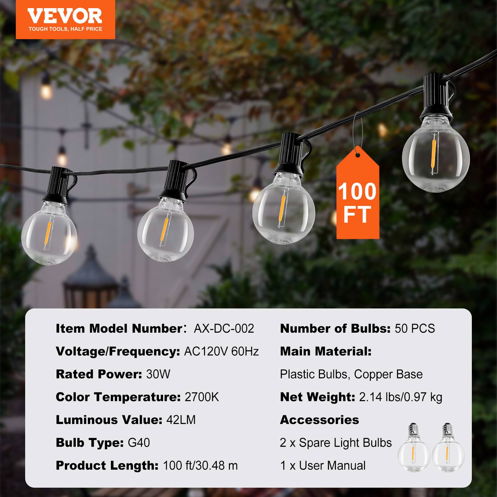 VEVOR  
TOUGH TOOLS, HALF PRICE  

Item Model Number: AX-DC-002  
Voltage/Frequency: AC120V 60Hz  
Rated Power: 30W  
Color Temperature: 2700K  
Luminous Value: 42LM  
Bulb Type: G40  
Product Length: 100 ft/30.48 m  

Number of Bulbs: 50 PCS  
Main Material: Plastic Bulbs, Copper Base  
Net Weight: 2.14 lbs/0.97 kg  

Accessories  
2 x Spare Light Bulbs  
1 x User Manual