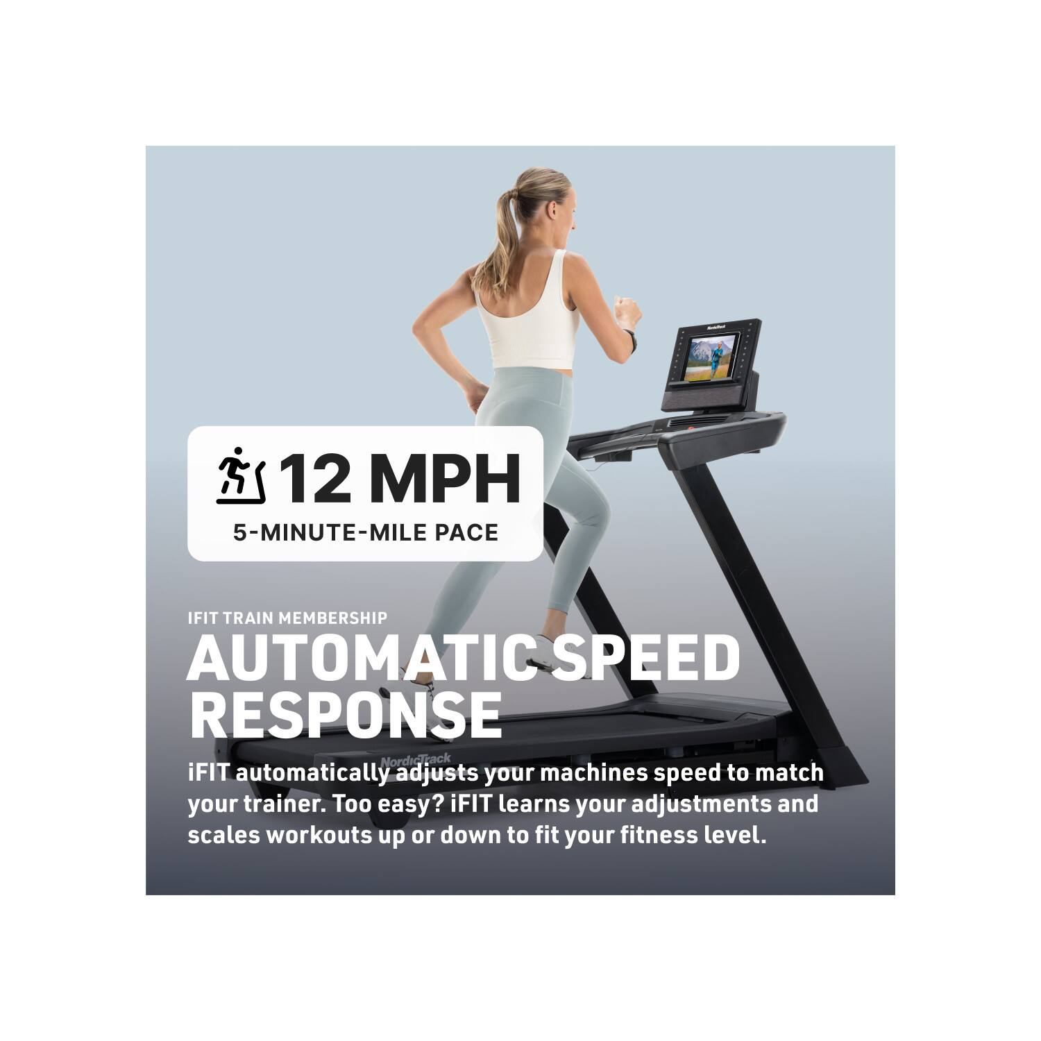 12 MPH  
5-MINUTE-MILE PACE  

IFIT TRAIN MEMBERSHIP  
AUTOMATIC SPEED RESPONSE  

iFIT automatically adjusts your machines speed to match your trainer. Too easy? iFIT learns your adjustments and scales workouts up or down to fit your fitness level.