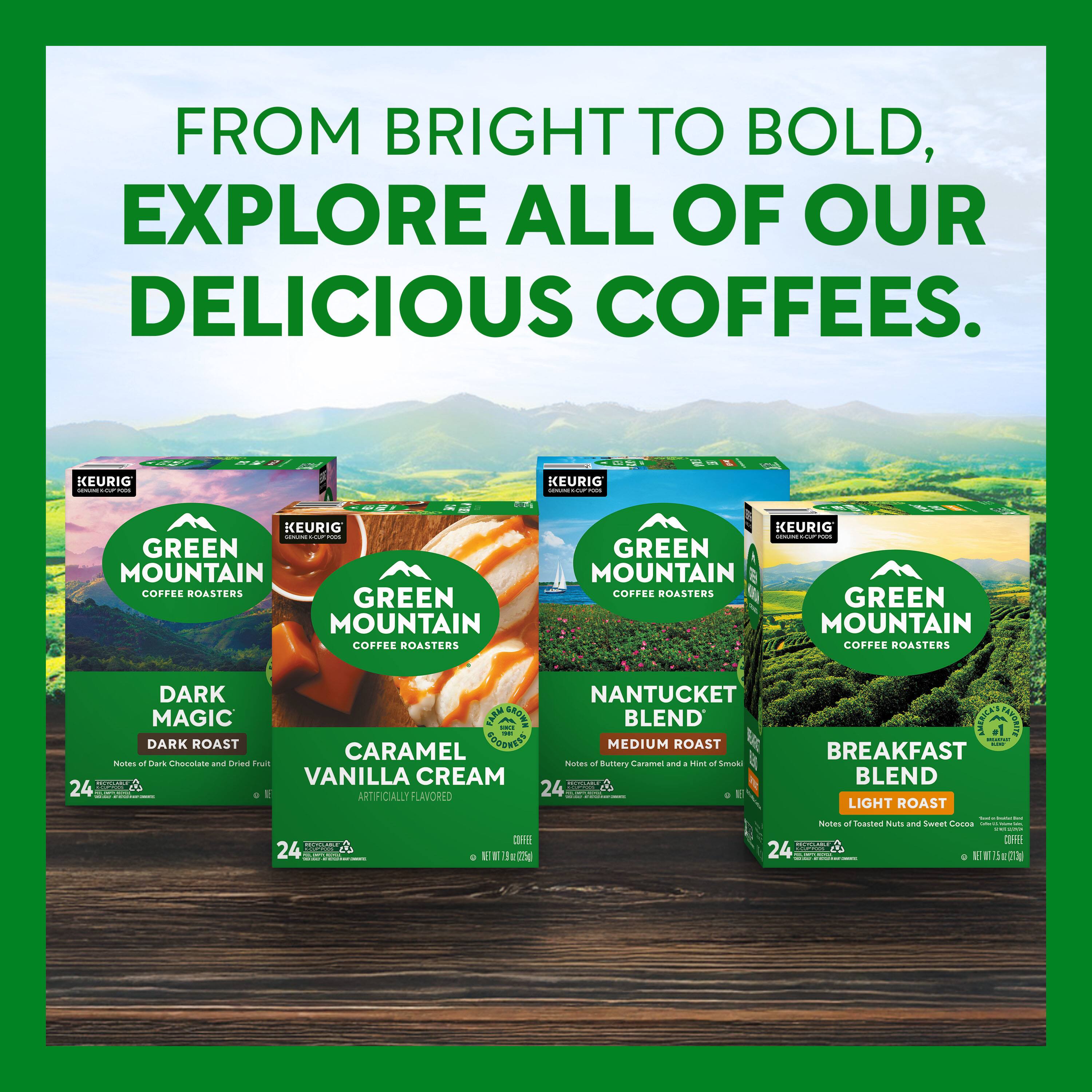 FROM BRIGHT TO BOLD, EXPLORE ALL OF OUR DELICIOUS COFFEES.

KEURIG GREEN MOUNTAIN COFFEE ROASTERS

- DARK MAGIC
  DARK ROAST
  Notes of Dark Chocolate and Dried Fruit
  24

- CARAMEL VANILLA CREAM
  ARTIFICIALLY FLAVORED
  24

- NANTUCKET BLEND
  MEDIUM ROAST
  Notes of Buttery Caramel and a Hint of Smoky
  24

- BREAKFAST BLEND
  LIGHT ROAST
  Notes of Toasted Nuts and Sweet Caramel
  24