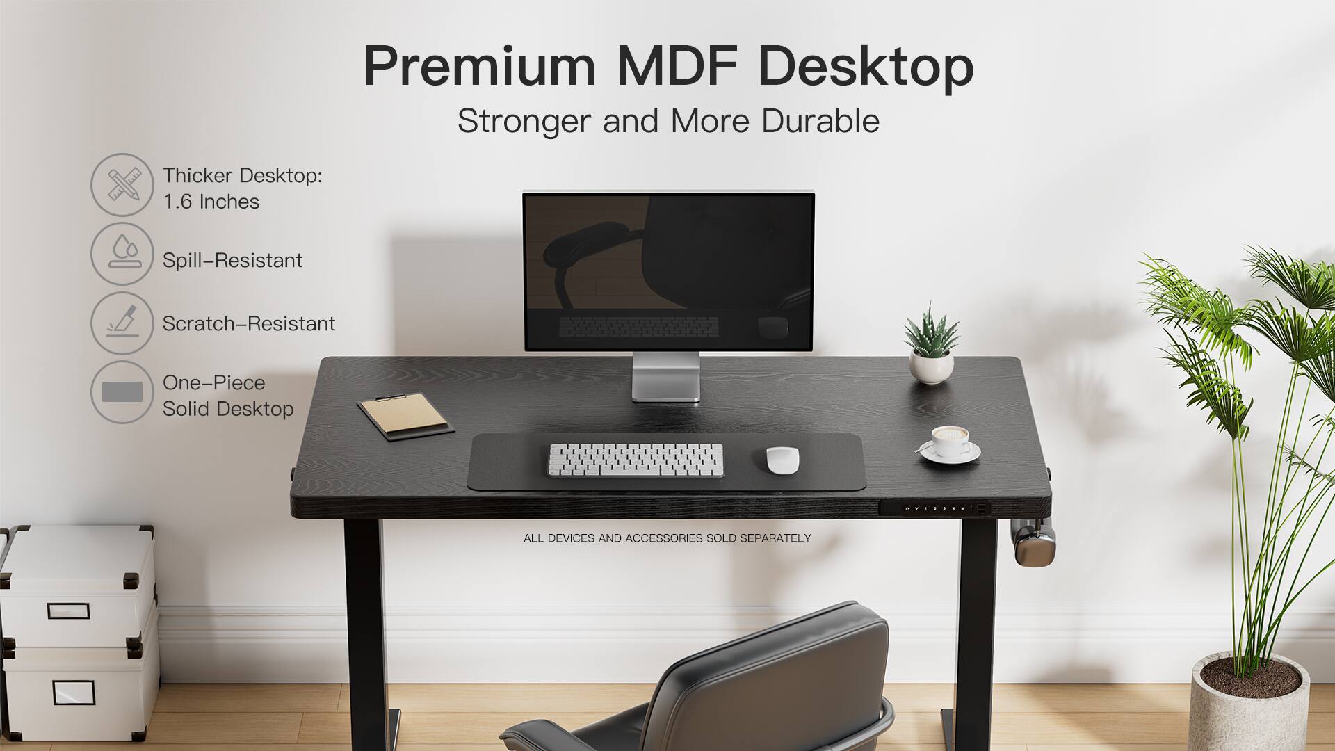 Premium MDF Desktop  
Stronger and More Durable  

Thicker Desktop:  
1.6 Inches  

Spill-Resistant  

Scratch-Resistant  

One-Piece Solid Desktop  

ALL DEVICES AND ACCESSORIES SOLD SEPARATELY