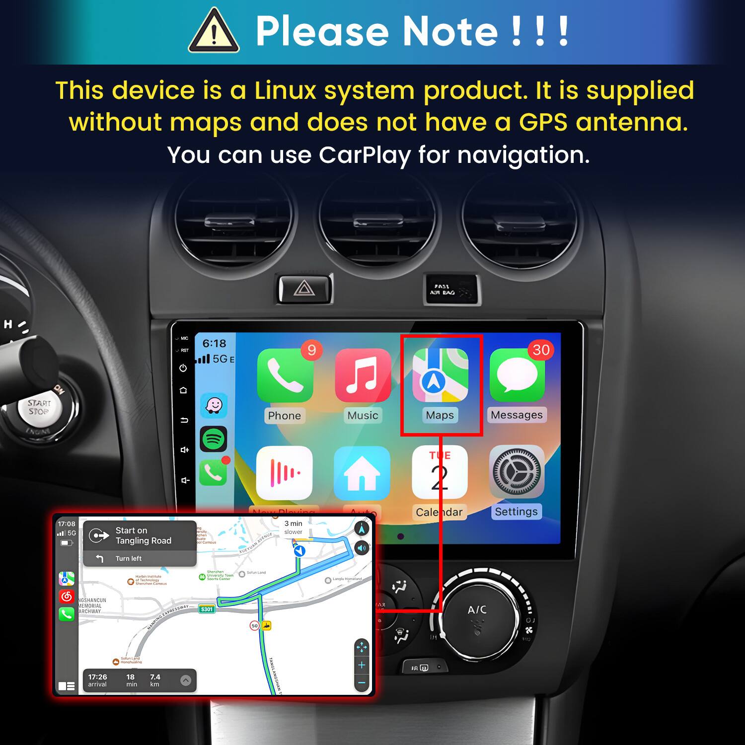 Please Note!!!

This device is a Linux system product. It is supplied without maps and does not have a GPS antenna. You can use CarPlay for navigation.

PASS ASI EAG
H
6:18 NET il 5G E
9
30
START STOP
Phone
Music
Maps
Messages
TE
17:08 In 5G
Start on Tangling Road
Cansus
Dieving 3 3min slower
Calendar
Settings
Turn left
wornings Carrous
Shemmer University trun Visity Cetter
SulterCard
Langle synday
GSHANCUN MEMORIAL ARCHWAY Seller-Land MONUFICIAL 17:26 18 7.4 arrival min km
^
S301
FLANGSHANK
+ 

UG 17
A/C
LO 24