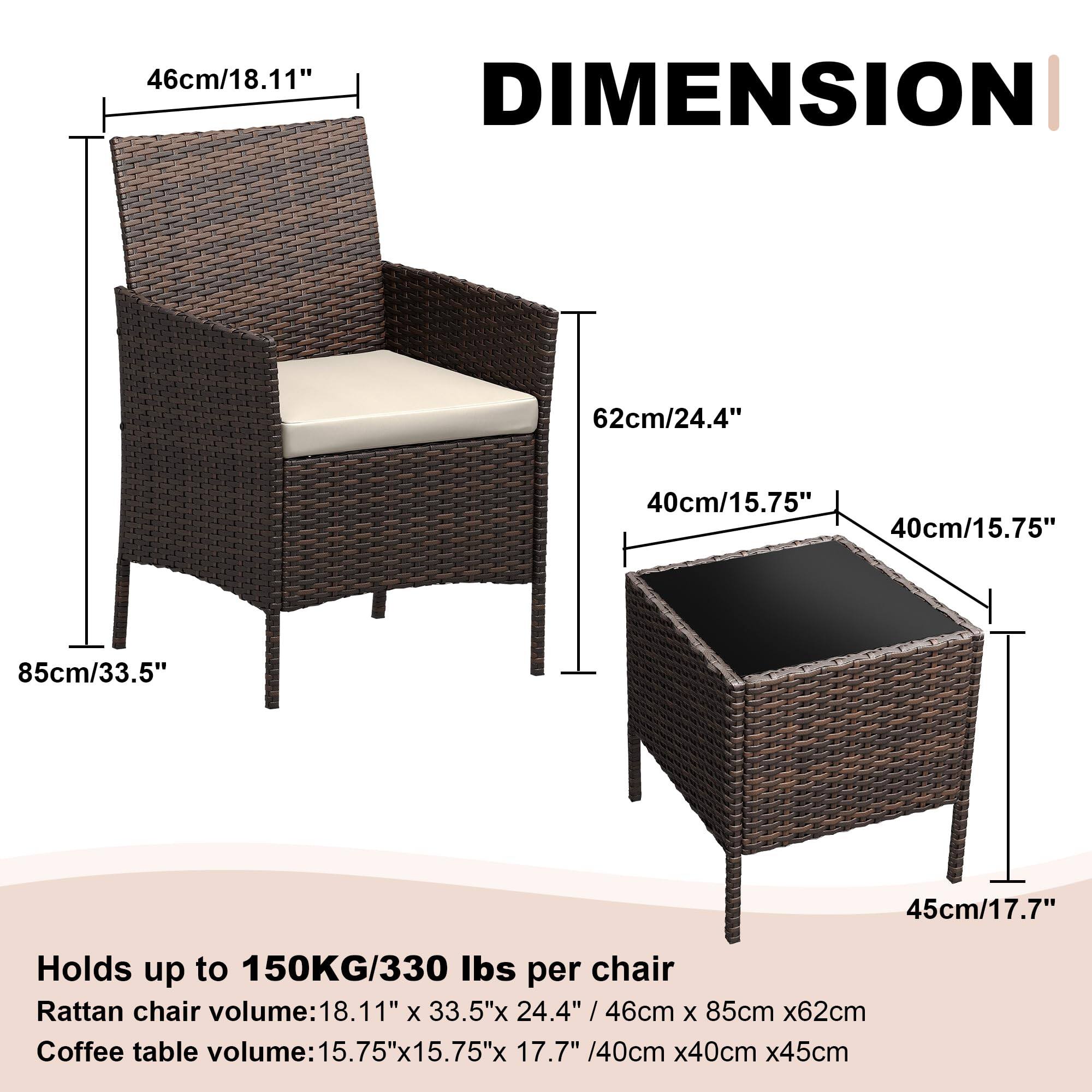 46cm/18.11" DIMENSION 62cm/24.4" 40cm/15.75" 40cm/15.75" 85cm/33.5" 45cm/17.7"  
Holds up to 150KG/330 lbs per chair  
Rattan chair volume: 18.11" x 33.5" x 24.4" / 46cm x 85cm x 62cm  
Coffee table volume: 15.75" x 15.75" x 17.7" / 40cm x 40cm x 45cm