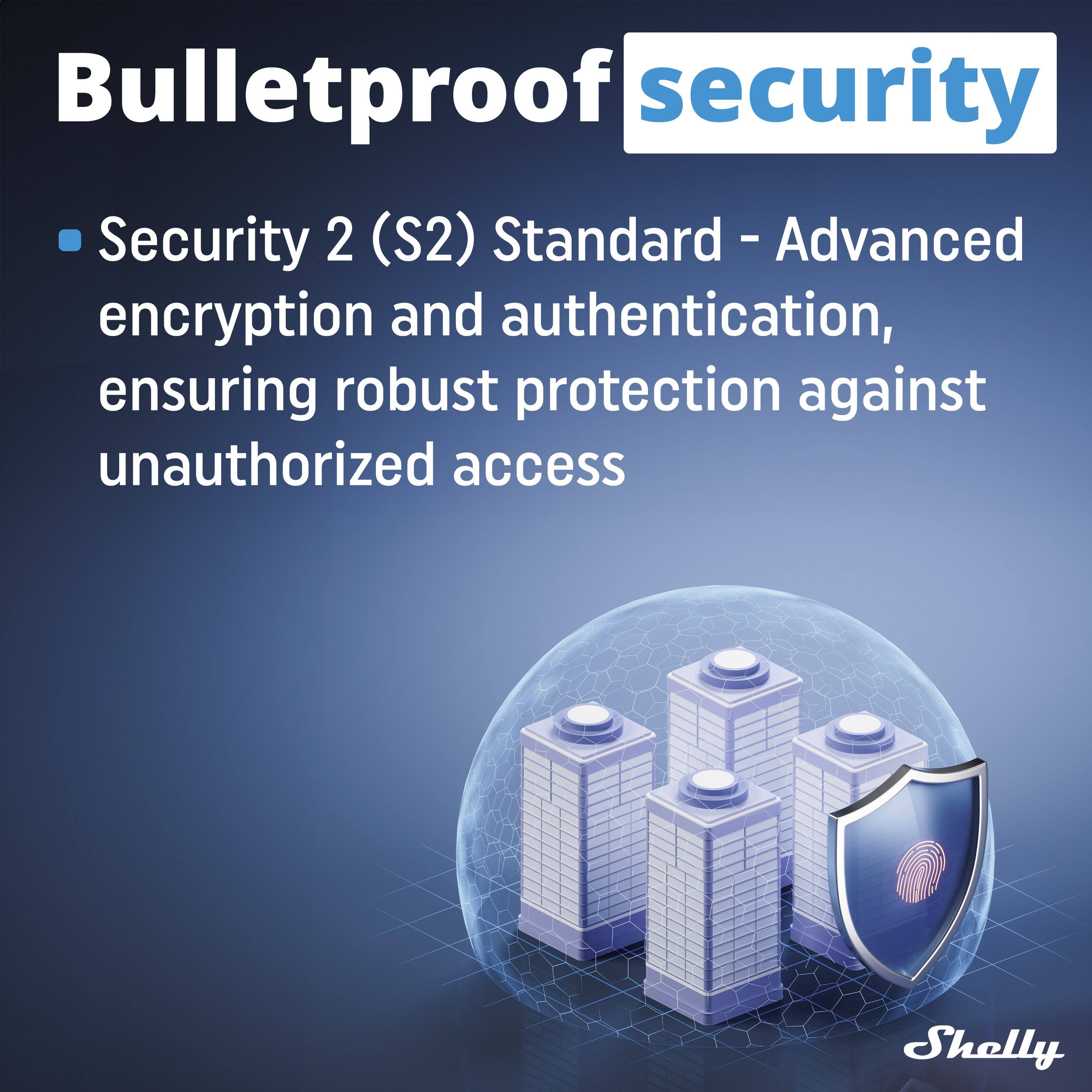 Bulletproof security

- Security 2 (S2) Standard - Advanced encryption and authentication, ensuring robust protection against unauthorized access

Shelly