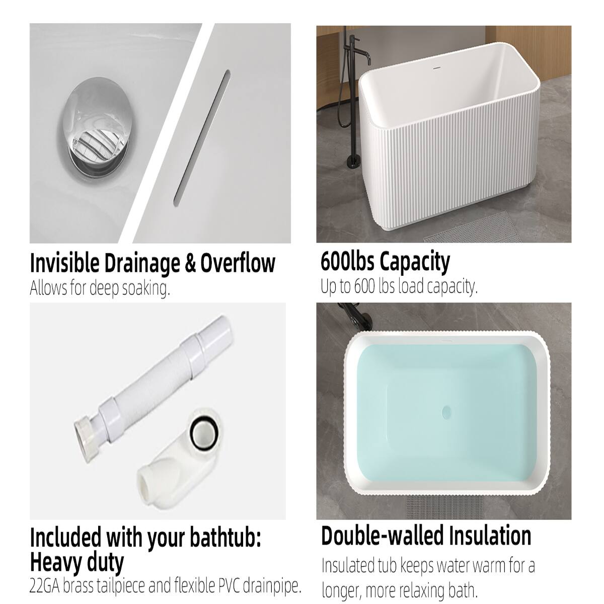 Invisible Drainage & Overflow  
Allows for deep soaking.

600lbs Capacity  
Up to 600 lbs load capacity.

Included with your bathtub:  
Heavy duty  
22GA brass tailpiece and flexible PVC drainpipe.

Double-walled Insulation  
Insulated tub keeps water warm for a longer, more relaxing bath.