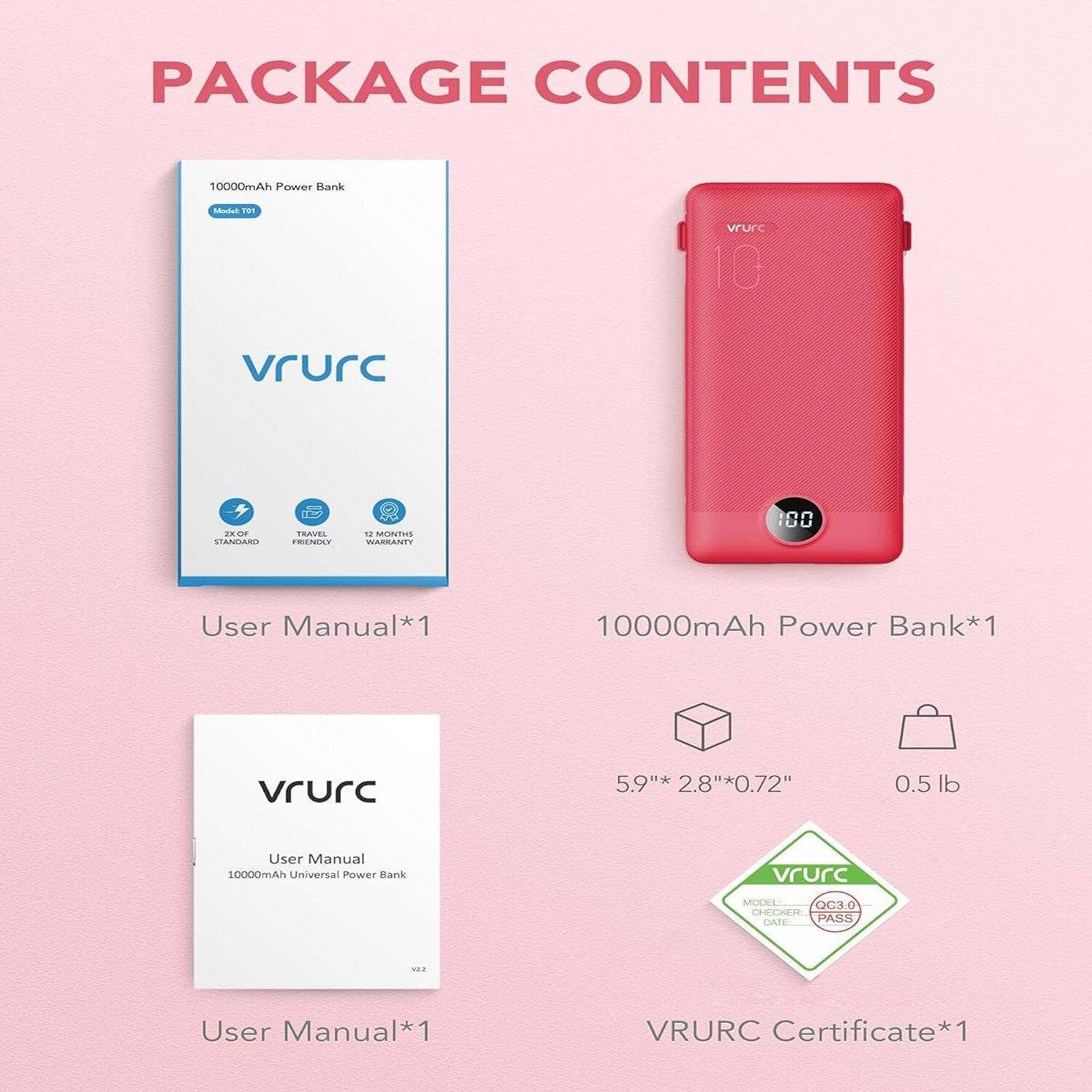 PACKAGE CONTENTS

10000mAh Power Bank*1
User Manual*1
10000mAh Power Bank*1
User Manual*1
VRURC Certificate*1
