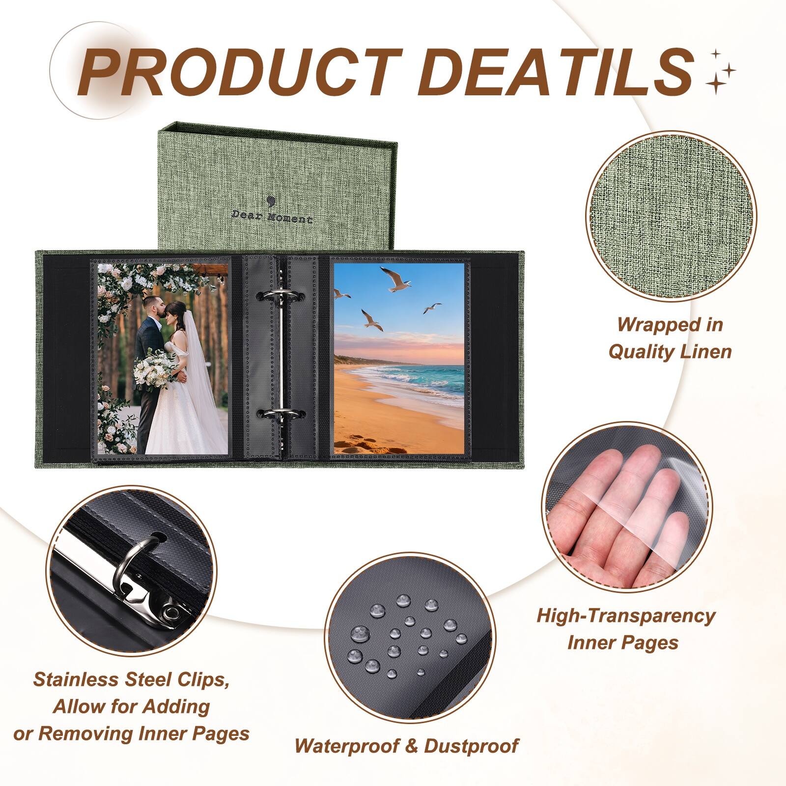 PRODUCT DETAILS

Dear Moment

Wrapped in Quality Linen

High-Transparency Inner Pages

Stainless Steel Clips, Allow for Adding or Removing Inner Pages

Waterproof & Dustproof