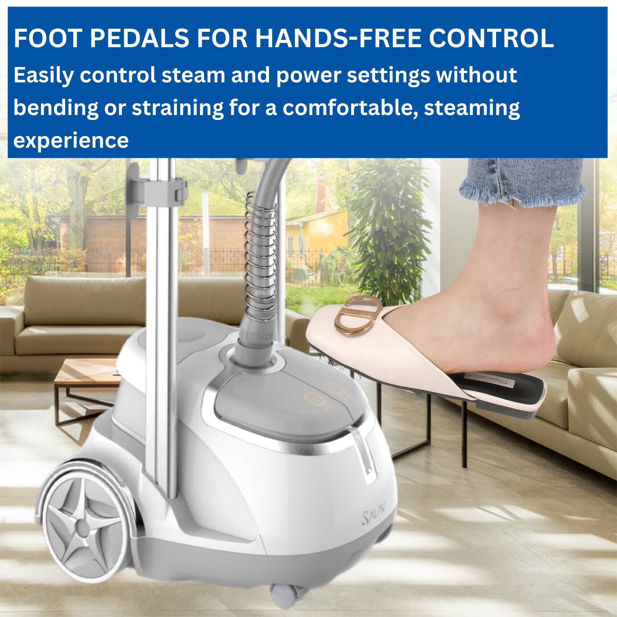FOOT PEDALS FOR HANDS-FREE CONTROL  
Easily control steam and power settings without bending or straining for a comfortable, steaming experience