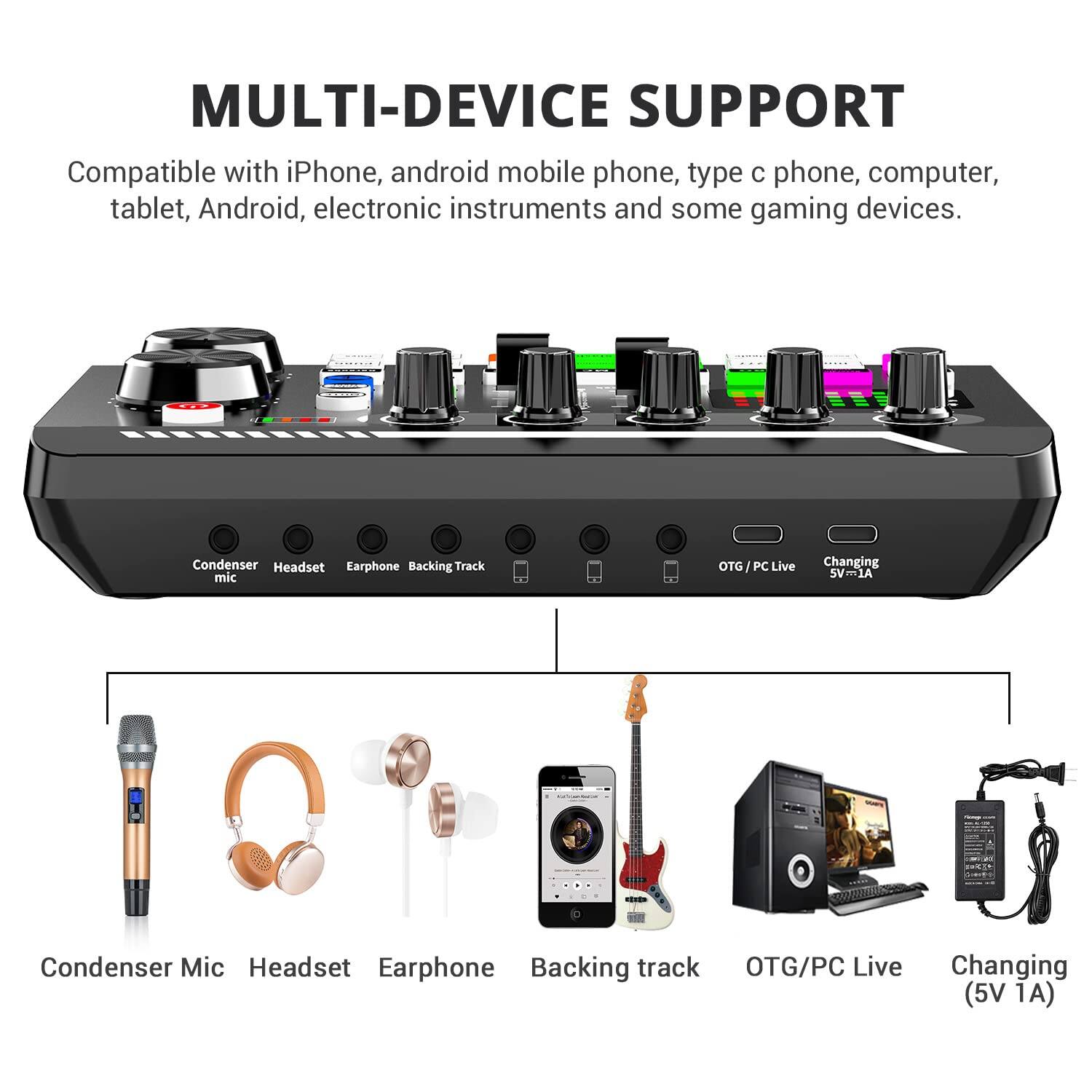 **MULTI-DEVICE SUPPORT**

Compatible with iPhone, android mobile phone, type c phone, computer, tablet, Android, electronic instruments and some gaming devices.

- Condenser Mic
- Headset
- Earphone
- Backing Track
- OTG/PC Live
- Changing (5V 1A)