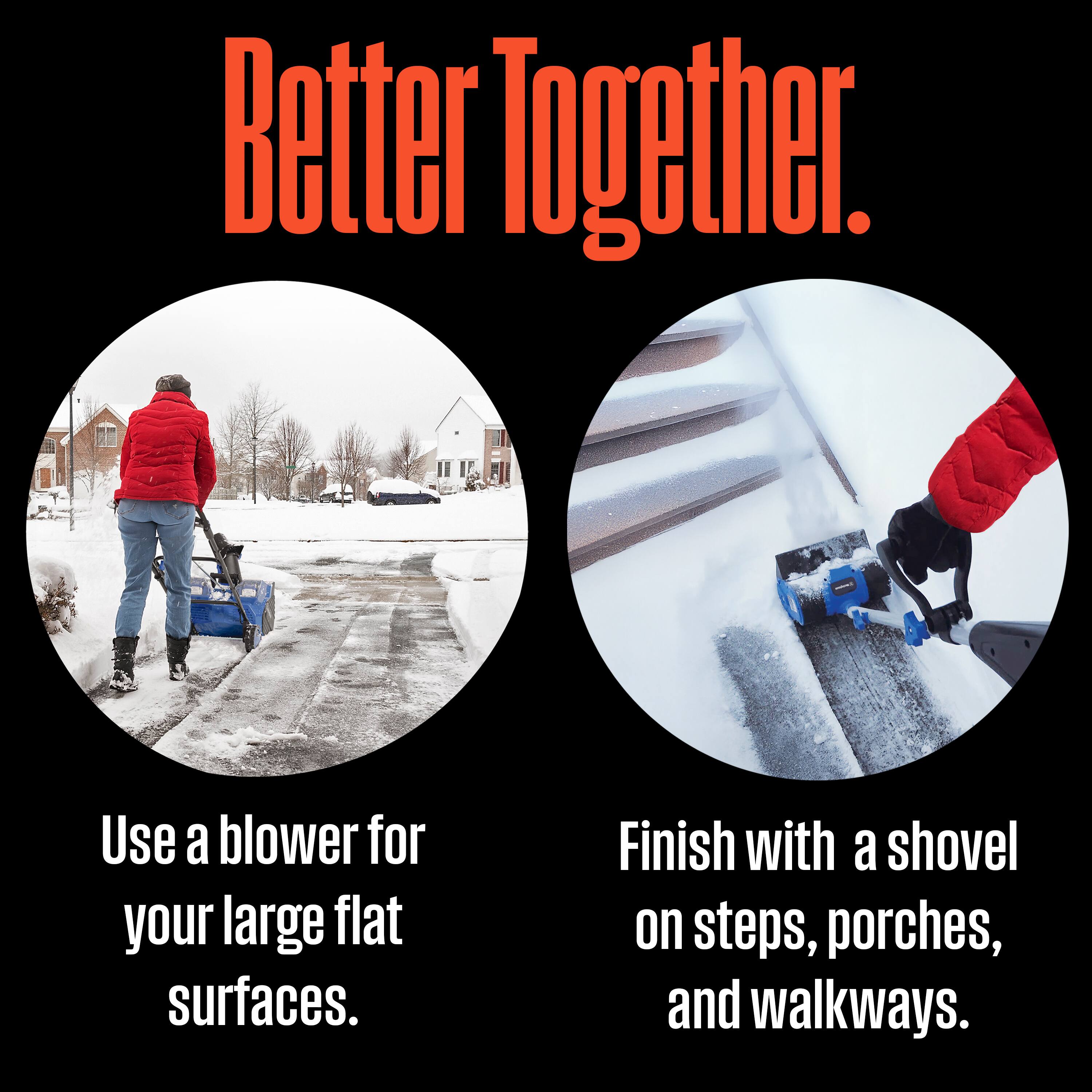 Better Together.

Use a blower for your large flat surfaces.

Finish with a shovel on steps, porches, and walkways.