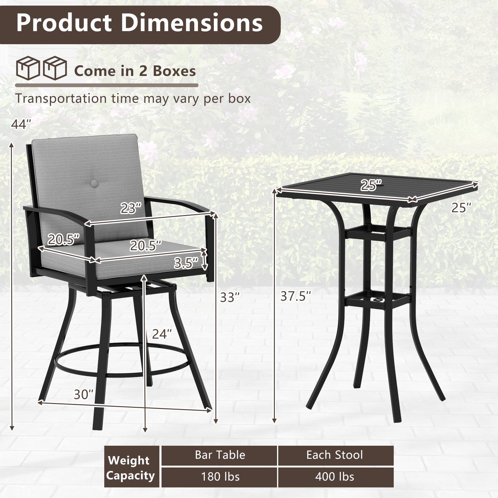 Product Dimensions  
Come in 2 Boxes  
Transportation time may vary per box  

44"  
23"  
20.5"  
20.5"  
3.5"  
33"  
24"  
37.5"  
25"  
30"  

Weight Capacity  
Bar Table: 180 lbs  
Each Stool: 400 lbs