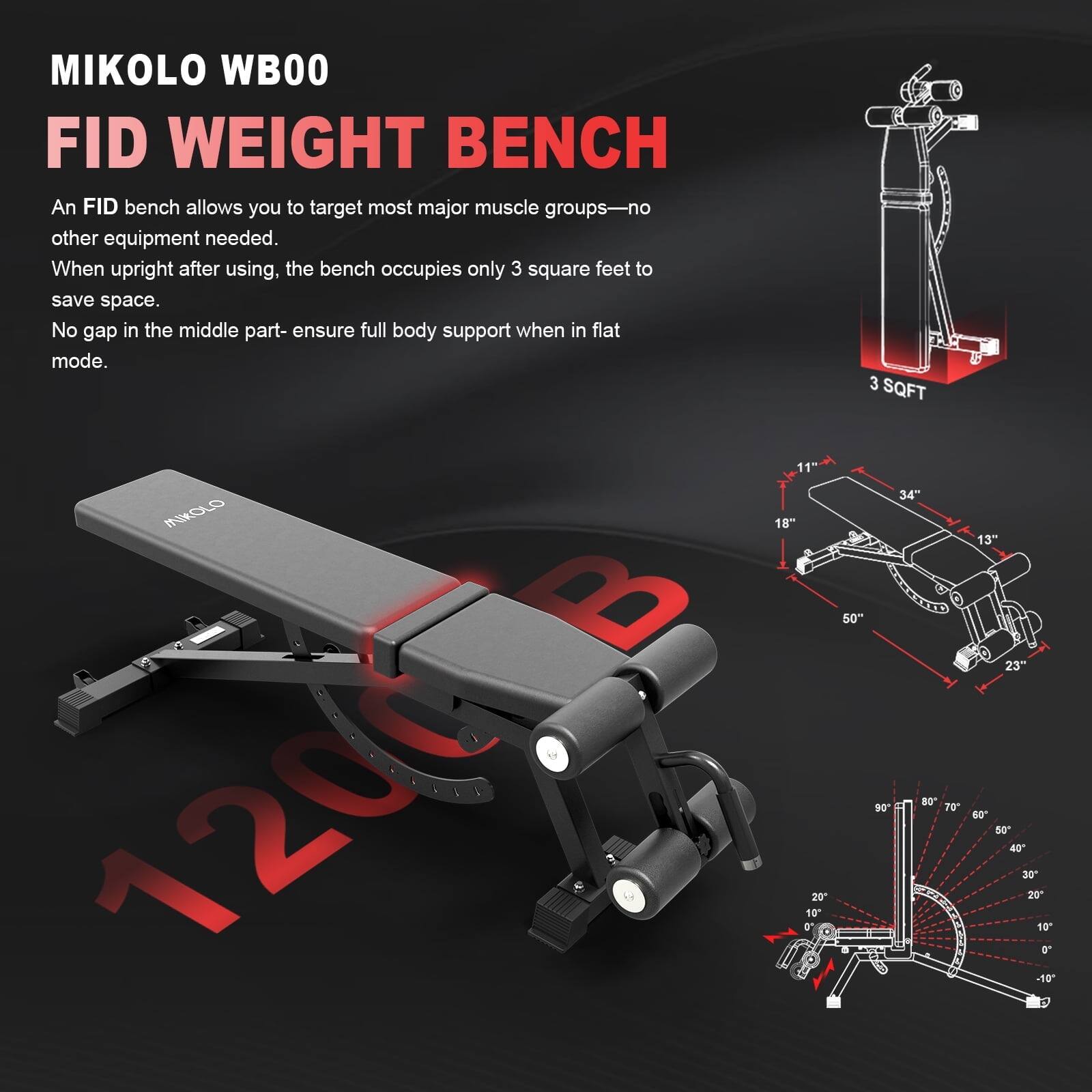 MIKOLO WB00  
FID WEIGHT BENCH  

An FID bench allows you to target most major muscle groups—no other equipment needed. When upright after using, the bench occupies only 3 square feet to save space. No gap in the middle part—ensure full body support when in flat mode.  

- 11"  
- 18"  
- 34"  
- 50"  
- 23"  
- 13"  
- 20"  
- 10"  
- 3 SQFT  
- 34"  
- 50"  
- 90°  
- 70°  
- 8°  
- 13"  
- 23"  
- 40"  
- 50"  
- 40"  
- 30"  
- 20"  
- 10"  
- 50"  
- 2