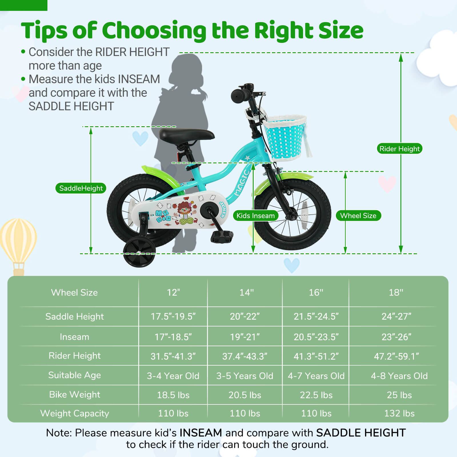 **Tips of Choosing the Right Size**

- Consider the RIDER HEIGHT more than age
- Measure the kids INSEAM and compare it with the SADDLE HEIGHT

| Wheel Size | 12" | 14" | 16" | 18" |
|------------|-----|-----|-----|-----|
| Saddle Height | 17.5"-19.5" | 20"-22" | 21.5"-24.5" | 24"-27" |
| Inseam | 17"-18.5" | 19"-21" | 20.5"-23.5" | 23"-26" |
| Rider Height | 31.5"-41.3" | 37.4"-43.3" | 41.3"-51.2" | 47.2"-59.1" |
| Suitable Age | 3-4 Year Old | 3-5 Years Old | 4-7 Years Old | 4-8 Years Old |
| Bike Weight | 18.5 lbs | 20