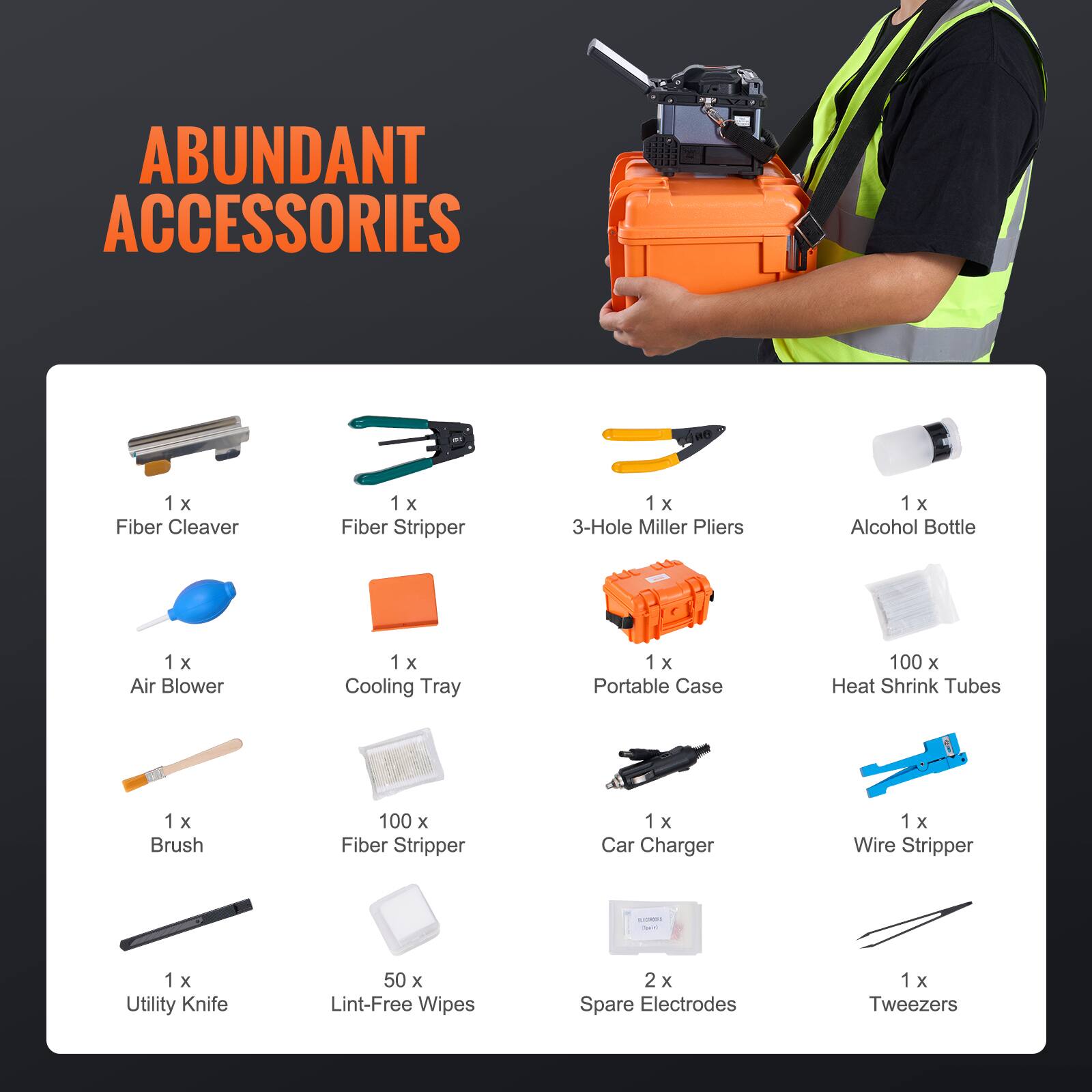 ABUNDANT ACCESSORIES

1 x Fiber Cleaver  
1 x Fiber Stripper  
1 x 3-Hole Miller Pliers  
1 x Alcohol Bottle  
1 x Air Blower  
1 x Cooling Tray  
1 x Portable Case  
100 x Heat Shrink Tubes  
1 x Brush  
100 x Fiber Stripper  
1 x Car Charger  
1 x Wire Stripper  
1 x Utility Knife  
50 x Lint-Free Wipes  
2 x Spare Electrodes  
1 x Tweezers
