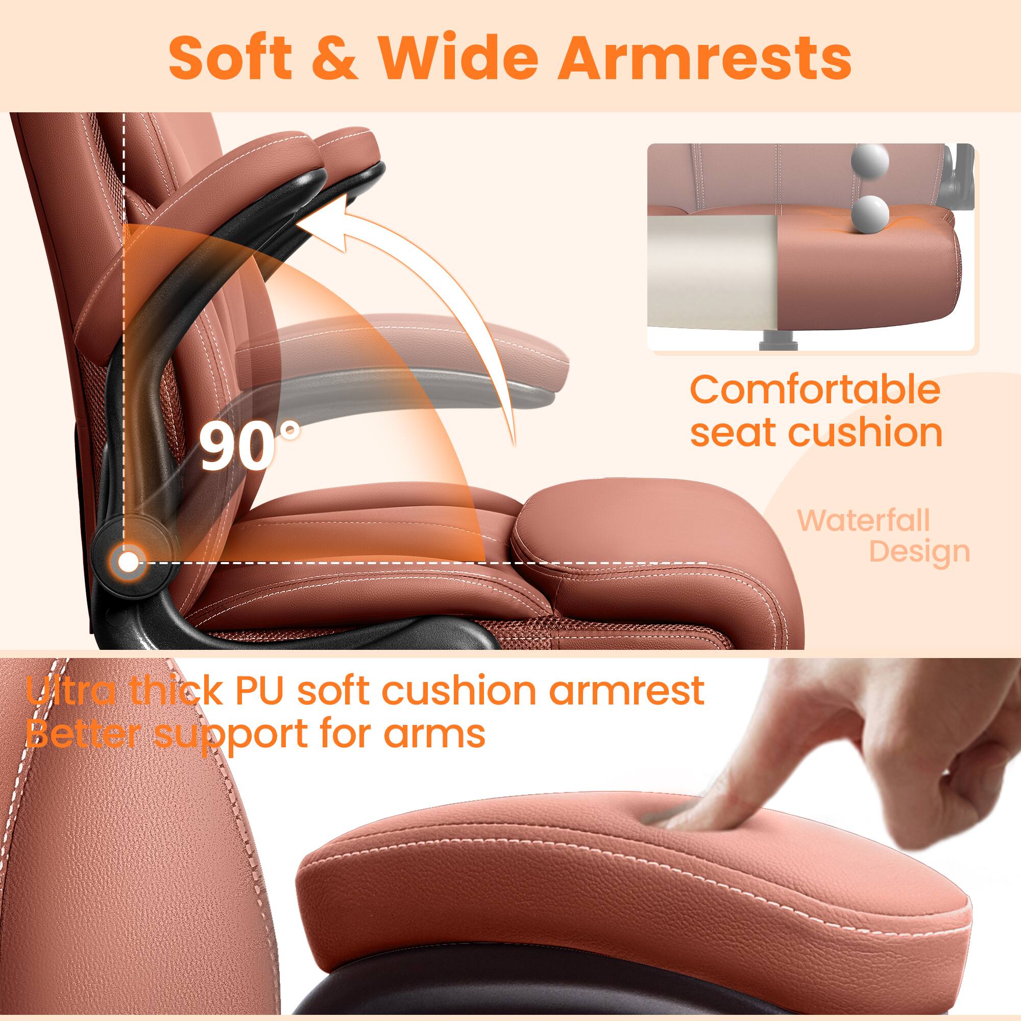 Soft & Wide Armrests

90°

Comfortable seat cushion

Waterfall Design

Ultra thick PU soft cushion armrest

Better support for arms