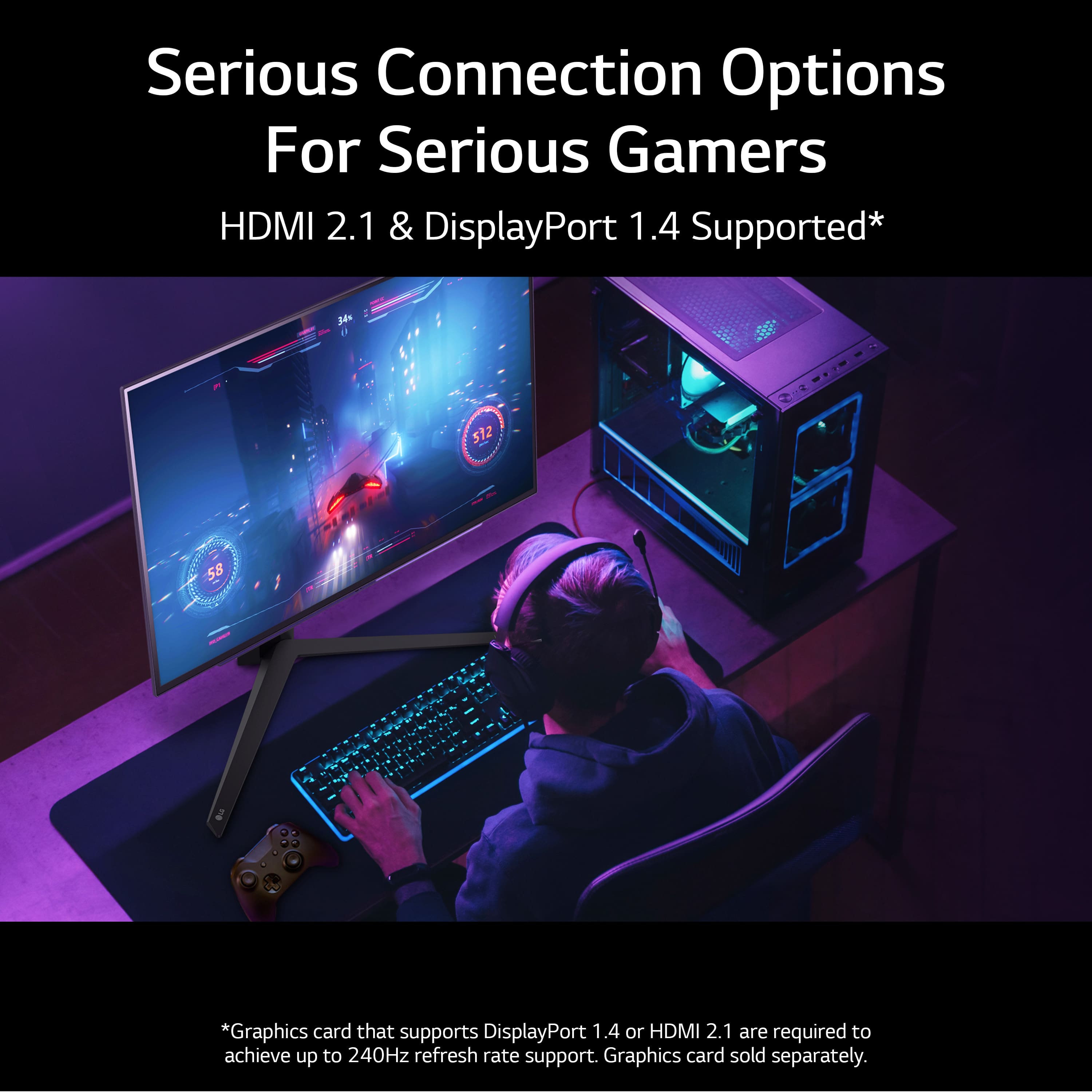 Serious Connection Options For Serious Gamers HDMI 2.1 & DisplayPort 1.4 Supported* 34 512 55 *Graphics card that supports DisplayPort 1.4 or HDMI 2.1 are required to achieve up to 240Hz refresh rate support. Graphics card sold separately.