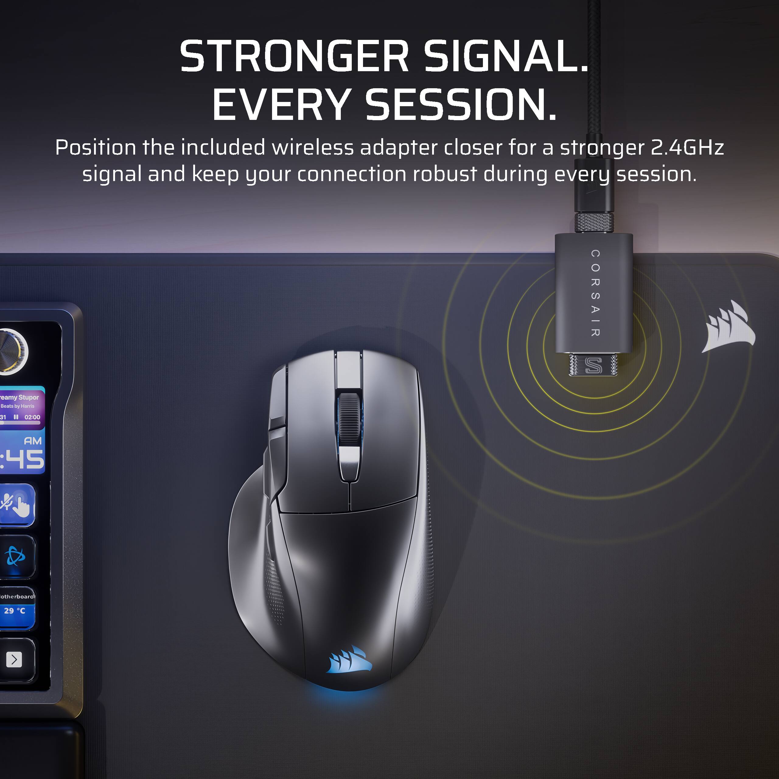 STRONGER SIGNAL. EVERY SESSION.  
Position the included wireless adapter closer for a stronger 2.4GHz signal and keep your connection robust during every session.  

CORSAIR S eamy Stuper - by - a a d0:00 AM :45 umurbsard 29 C